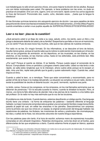 Los trabalenguas no sólo sirven para los chicos, sino para mejorar la dicción de los adultos. Busque
uno con letras incómodas para usted. Por ejemplo, si tiene problema con las erres, no dude en
practicar el consabido: Erre con erre, cigarro, erre con erre barril, rápido corren los carros siguiendo
la línea del ferrocarril. Pronúncielo dos, cuatro, ocho, dieciséis veces… ¡hasta que la lengua le
obedezca!

En las fórmulas químicas tenemos otro estupendo ejercicio de dicción. Lea esos papelitos de letra
pequeña donde vienen escritas las enredadas fórmulas de los medicamentos. ¡O imite a Mary Poppins
cuando enseñaba a cantar a sus pupilos aquello de SUPERCALIFRAGILISTICOESPIRALIDOSO!



Leer o no leer: ¡ésa es la cuestión!
¿Qué pensaría usted si yo llego de visita a su casa, saludo, entro, me siento, saco un libro y me
pongo a declamarlo delante de usted y de su familia? Sospecharía que falta un loco en el manicomio,
¿no es cierto? Pues de esos locos hay muchos, sólo que en las cabinas de nuestras emisoras.

Por radio no se lee. En ningún formato. En los informativos, si se descubre el tono de lectura,
resulta menos grave, porque el oyente sabe que la noticia no está siendo improvisada por el locutor.
Pero en los programas de animación, en los deportivos, en los musicales, en las charlas, en los
sketches, en las revistas, en las mismas cuñas, hasta en los editoriales, está prohibido leer. Más
exactamente: que suene ha leído.

¿Por qué? Porque el oyente se distrae. O se fastidia. Porque cuesta seguir el sonsonete de la
lectura. Compruébelo: tome un periódico y póngase a leerlo usted solito. Usted va más lento o más
rápido, se salta estos renglones que no le interesan, ahora vuelve atrás porque se le escapó un
dato, mira una foto, repite este párrafo que le gustó y quiere saborearlo mejor. Cuando lee, usted
impone el ritmo.

Cuando a usted le leen, va a remolque. Tiene que estar concentrado y reconcentrado, para no
perder el hilo de la frase ni la madeja del párrafo. La situación se complica si es por radio, donde no
existe la posibilidad de decirle al distante locutor: me perdí, hermanito, repíteme esa parte.

Lo leído, cansa. Cansa en los congresos, en los simposios, en los mal llamados seminarios que se
atiborran de ponencias.19 En la escuela sucedía lo mismo, cuando te dictaban la lección. Pero, al
menos, uno tenía la feliz alternativa de atender más a las piernas de la maestra o a los bellos ojos
del profesor. En la radio no hay más estímulos que la voz de los locutores.

El problema es más de fondo. Cuando leemos, estamos descifrando un código escrito. Ese lenguaje
escrito tiene una sintaxis —la forma de enlazarse las palabras— bastante diferente al lenguaje
hablado. La mejor manera de comprobar esto es grabar una conversación familiar y luego transcribirla,
pasarla al papel tal cual, sin editar las oraciones ni los párrafos. Descubriremos con sorpresa,
como la primera vez que nos vimos en un espejo, la original construcción del lenguaje hablado: las
repeticiones de palabras, los titubeos, las inversiones de verbos y predicados, las onomatopeyas,
las idas y vueltas de la frase, los elocuentes absurdos de nuestra lengua espontánea.

Con las palabras pasa otro tanto. A la hora de escribir, echamos mano de expresiones inusuales,
compradas en otro almacén lingüístico. Palabritas domingueras, como les dicen en el Caribe, para
diferenciarlas de las que empleamos a diario. Cuando estamos frente al papel en blanco, aparece

19       Oí en Managua una entrevista a Eduardo Galeano con motivo de no sé qué encuentro de intelectuales. El entrevistador,
muy infatuado, le preguntó sobre el tema que venía a desarrollar:
         —¿Y sobre qué versará su ponencia, señor Galeano?
         —Yo no cometo ponencias —respondió seco el escritor uruguayo.
 