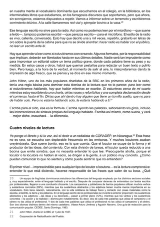 en nuestra mente el vocabulario dominante que escuchamos en el colegio, en la biblioteca, en los
interminables libros que estudiamos, en los farragosos discursos que soportamos, pero que ahora,
sin sonrojarnos, estamos dispuestos a repetir. Vamos a informar sobre un terremoto y escribiremos
corrimiento telúrico. A la calle llamaremos red vial y ejemplar bovino a la vaca.20

Ese lenguaje escrito no sirve para la radio. Así como no podemos leer por el micrófono —que suene
a leído—, tampoco podemos escribir —que parezca escrito— para el micrófono. El estilo de la radio
es vivo, caliente, conversado. Esto hay que decirlo una y mil veces, repetirlo, grabarlo en letras de
oro sobre la puerta de la cabina para que no se olvide al entrar: hacer radio es hablar con el público,
no leer un escrito ante él.

Hay que aprender a leer como si estuviéramos conversando. Algunos formatos, por la responsabilidad
que implican, deberán ser libretados hasta en sus últimos detalles. Nadie será tan imprudente como
para improvisar un editorial sobre un tema político grave, donde cada palabra tiene su peso y su
medida. En estos casos y otros, habrá que quemar pestañas para redactar un buen texto y pulirlo
bien. Pero luego, a la hora de la verdad, al momento de salir al aire, lo interpretaremos dando la
impresión de algo fresco, que se piensa y se dice en ese mismo momento.

John Hilton, uno de los más populares charlistas de la BBC en los primeros años de la radio,
tenía una regla básica para dominar esta técnica de la lectura que no lo parece: para leer como
si estuviéramos hablando, hay que hablar mientras se escribe. Si estuvieras cerca de mi cuarto
mientras estoy escribiendo una charla, oirías voces y refunfuños y una completa declamación desde
el comienzo hasta el fin. Dirías que ahí dentro hay alguien que tiene un tornillo suelto, que no para
de hablar solo. Pero no estaría hablando solo, te estaría hablando a ti.21

Escriba para el oído, ésa es la fórmula. Escriba oyendo las palabras, saboreando los giros, incluso
las incorrecciones de sintaxis propias del lenguaje hablado. Escriba así mismo, como suena, y verá
—mejor dicho, escuchará— la diferencia.


Cuatro niveles de lectura

Yo pongo el libreto y tú la voz, así oí decir a un radialista de CORADEP, en Nicaragua.22 Esta frase
no es rara, se escucha con deplorable frecuencia en las emisoras. Y muchos locutores acaban
creyéndosela. Que suene bonito, eso es lo que cuenta. Que el locutor se ocupe de la forma y el
productor de las ideas, del contenido. Con esta división de tareas, el locutor queda reducido a una
bocina que emite sonidos, que no necesita entender lo que lee. Preocupante atrofia, porque el
locutor o la locutora no hablan al vacío, se dirigen a la gente, a un público muy concreto. ¿Cómo
pueden comunicar lo que no sienten y cómo puede sentir lo que no entienden?

El primer nivel —imprescindible para cualquier tipo de locutor o locutora— es la lectura comprensiva:
entender lo que está diciendo, hacerse responsable de las frases que salen de su boca. ¿Qué

20       Un equipo de lingüistas dominicanos estudiaron las diferencias del lenguaje empleado por los distintos sectores sociales
y, muy especialmente, entre el lenguaje hablado y el escrito. Después de comparar decenas de entrevistas con textos escritos
por profesionales, llegaron a una conclusión chocante. Los campesinos y pobladores de barrios populares utilizan muchos verbos
y sustantivos concretos (69%), mientras que los sustantivos abstractos y los adjetivos tienen mucha menos importancia en su
vocabulario. Esto tiene relación, naturalmente, con la vida cotidiana de trabajo físico y contacto con cosas materiales como la
escoba, el ladrillo, la tierra y los plátanos. En el lenguaje escrito de los profesionales se invierte la anterior proporción: los sustantivos
abstractos y los adjetivos —las ideas y su decorado— pasan a primer plano (72%), mientras que los verbos y los sustantivos
concretos —la acción y la realidad— disminuyen notablemente. Es decir, dos de cada tres palabras que utiliza el campesino y el
obrero no las utiliza el profesional. Y dos de cada tres palabras que utiliza el profesional no las utiliza el campesino y el obrero.
Son dos idiomas distintos dentro del mismo castellano. Véase Arturo Jiménez y Agustín Navarro, Una guía de redacción para la
comunicación popular. CEDEE, Santo Domingo, 1983.
21        John Hilton, charla en la BBC el 1 julio de 1937.
22        Corporación de Radiodifusión del Pueblo.
 