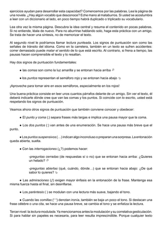ejercicios ayudan para desarrollar esta capacidad? Comencemos por las palabras. Lea la página de
una novela. ¿Hay algún vocablo que desconoce? Eche mano al mataburros. Si usted se acostumbra
a leer con un diccionario al lado, en poco tiempo habrá duplicado o triplicado su vocabulario.

Lea otra vez la misma página. Descubra la idea central y resuma el contenido en pocas palabras.
Si no entiende, léala de nuevo. Para no aburrirse hablando solo, haga esta práctica con un amigo.
Se trata de hacer una síntesis, no de memorizar el texto.

Al segundo nivel le podríamos llamar lectura punteada. Los signos de puntuación son como las
señales de tránsito del idioma. Como en la carretera, también en un texto se sufren accidentes:
correr demasiado puede matar el sentido de lo que está escrito. Al contrario, si frena a tiempo, las
pausas hacen comprensible el texto y lo resaltan.

Hay dos signos de puntuación fundamentales:

            las comas son como la luz amarilla y se entonan hacia arriba 

            los puntos representan el semáforo rojo y se entonan hacia abajo 

¡Aproveche para tomar aire en esos semáforos, especialmente en los rojos!

Una buena práctica consiste en leer unos cuantos párrafos delante de un amigo. Sin ver el texto, él
deberá indicarle dónde cree que van las comas y los puntos. Si coincide con lo escrito, usted está
respetando los signos de puntuación.

Veamos ahora otros signos de puntuación que también conviene conocer y obedecer:

            El punto y coma (;) separa frases más largas e implica una pausa mayor que la coma.

            Los dos puntos (:) van antes de una enumeración. Se hace una pausa más breve que el
punto.

       Los puntos suspensivos (…) indican algo inconcluso o preparan una sorpresa. La entonación
queda abierta, suelta.

            Con las interrogaciones (¿?) podemos hacer:

                 -preguntas cerradas (de respuestas sí o no) que se entonan hacia arriba: ¿Quieres
                 un helado? 

                 -preguntas abiertas (qué, cuándo, dónde…) que se entonan hacia abajo: ¿De qué
                 sabor lo quieres? 

        Las admiraciones (¡!) exigen mayor énfasis en la entonación de la frase. Mantenga esa
         
misma fuerza hasta el final, sin desinflarse.

            Los paréntesis ( ) se modulan con una lectura más suave, bajando el tono.

         Cuando las comillas (“ “) denotan ironía, también se baja un poco el tono. Si destacan una
         
frase célebre o una cita, se hace una pausa breve, se cambia el tono y se enfatiza la lectura.

Tercer nivel: la lectura modulada. Ya mencionamos antes la modulación y su correlativa gesticulación.
Si para hablar sin papeles es necesaria, para leer resulta imprescindible. Porque cualquier texto
 