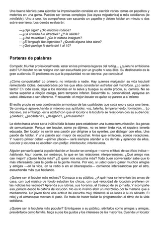Una buena técnica para ejercitar la improvisación consiste en escribir varios temas en papelitos y
meterlos en una gorra. Pueden ser temas complejos (las leyes migratorias) o más cotidianos (la
minifalda). Uno a uno, los compañeros van sacando un papelito y deben hablar un minuto o dos
sobre ese tema. Los demás evaluarán:

      —¿Dijo algo? ¿Dio muchos rodeos?
      —¿La entrada fue atractiva? ¿Y la salida?
      —¿Usó muletillas? ¿Se le notaba inseguro?
      —¿El lenguaje fue ingenioso? ¿Quedó alguna idea clara?
      —¿Qué puntaje le daría del 1 al 10?



Parteras de palabras
Competir, triunfar profesionalmente, estar en los primeros lugares del rating… ¿quién no ambiciona
esto? Un locutor no se resigna con ser escuchado por un grupito ni una élite. Su destinatario es la
gran audiencia. El problema es que la popularidad no se decreta: ¡se conquista!

¿Cómo conquistarla? Lo primero, no imitando a nadie. Hay quienes malgastan su vida locutoril
remedando ídolos, deslumbrados por los que ellos consideran estrellas del micrófono. ¿Lo serán
tanto? En todo caso, deje a los monitos en la selva y busque su estilo propio, su camino. No se
sienta superior a ningún colega, pero tampoco inferior. Desarrolle su personalidad. Apóyese en
usted. Atrévase a ser diferente. Y recuerde: el mejor locutor es quien se parece a sí mismo.

El estilo propio es una combinación armoniosa de las cualidades que cada uno y cada una tiene.
Se consigue aprovechando al máximo sus aptitudes: voz, talento, temperamento, formación… Lo
decisivo, sin embargo, es la actitud con que el locutor o la locutora se relacionan con su audiencia:
¿calidez?, ¿pedantería?, ¿desgano?, ¿entusiasmo?

Lo dicho hasta ahora sería inútil si falla la base para establecer una buena comunicación: las ganas
de comunicarse. Porque ser locutor, como ya dijimos, no es tener linda voz, ni siquiera tenerla
educada. Ser locutor es sentir una pasión por dirigirse a los oyentes, por dialogar con ellos. Una
pasión de hablar. Y una pasión aún mayor de escuchar. Antes que emisores, somos receptores.
Y nuestro primer deber —primer placer— será siempre atender a los demás y aprender de ellos.
Locutor y locutora se escriben con prefijo: interlocutor, interlocutora.

Alguien pensaría que la popularidad de un locutor se consigue —como el título de su oficio indica—
hablando. Aquí ocurre, sin embargo, lo que en las relaciones interpersonales. ¿Qué amigo nos
cae mejor? ¿Quien habla más? ¿O quien nos escucha más? Todo buen conversador sabe que lo
más interesante para la gente es la gente misma. Por eso, si usted quiere ganar muchos amigos
y amigas —en la vida, en la radio o en el ciberespacio— comience interesándose por el otro,
escuchando más que hablando.

¿Quiere ser el locutor más exitoso? Conozca a su público. ¿A qué hora se levantan las amas de
casa, con qué música de fondo estudian los chicos, con qué velocidad de locución prefieren oír
las noticias los vecinos? Aprenda sus rutinas, sus horarios, el trasiego de su jornada. Y acompañe
esa jornada desde la cabina de locución. No es lo mismo abrir un micrófono por la mañana que a
medianoche. Un joven tiene una actitud de escucha muy diferente si es lunes o si es sábado. El
reloj y el almanaque marcan el paso. Se trata de hacer bailar la programación al ritmo de la vida
cotidiana.

¿Quiere ser la locutora más popular? Entréguese a su público, siéntalos como amigos y amigas,
presiéntalos como familia, haga suyos los gustos y los intereses de las mayorías. Cuando un locutor
 