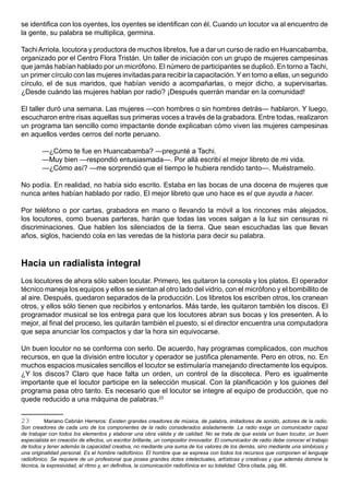 se identifica con los oyentes, los oyentes se identifican con él. Cuando un locutor va al encuentro de
la gente, su palabra se multiplica, germina.

Tachi Arriola, locutora y productora de muchos libretos, fue a dar un curso de radio en Huancabamba,
organizado por el Centro Flora Tristán. Un taller de iniciación con un grupo de mujeres campesinas
que jamás habían hablado por un micrófono. El número de participantes se duplicó. En torno a Tachi,
un primer círculo con las mujeres invitadas para recibir la capacitación. Y en torno a ellas, un segundo
círculo, el de sus maridos, que habían venido a acompañarlas, o mejor dicho, a supervisarlas.
¿Desde cuándo las mujeres hablan por radio? ¡Después querrán mandar en la comunidad!

El taller duró una semana. Las mujeres —con hombres o sin hombres detrás— hablaron. Y luego,
escucharon entre risas aquellas sus primeras voces a través de la grabadora. Entre todas, realizaron
un programa tan sencillo como impactante donde explicaban cómo viven las mujeres campesinas
en aquellos verdes cerros del norte peruano.

         —¿Cómo te fue en Huancabamba? —pregunté a Tachi.
         —Muy bien —respondió entusiasmada—. Por allá escribí el mejor libreto de mi vida.
         —¿Cómo así? —me sorprendió que el tiempo le hubiera rendido tanto—. Muéstramelo.

No podía. En realidad, no había sido escrito. Estaba en las bocas de una docena de mujeres que
nunca antes habían hablado por radio. El mejor libreto que uno hace es el que ayuda a hacer.

Por teléfono o por cartas, grabadora en mano o llevando la móvil a los rincones más alejados,
los locutores, como buenas parteras, harán que todas las voces salgan a la luz sin censuras ni
discriminaciones. Que hablen los silenciados de la tierra. Que sean escuchadas las que llevan
años, siglos, haciendo cola en las veredas de la historia para decir su palabra.



Hacia un radialista integral
Los locutores de ahora sólo saben locutar. Primero, les quitaron la consola y los platos. El operador
técnico maneja los equipos y ellos se sientan al otro lado del vidrio, con el micrófono y el bombillito de
al aire. Después, quedaron separados de la producción. Los libretos los escriben otros, los cranean
otros, y ellos sólo tienen que recibirlos y entonarlos. Más tarde, les quitaron también los discos. El
programador musical se los entrega para que los locutores abran sus bocas y los presenten. A lo
mejor, al final del proceso, les quitarán también el puesto, si el director encuentra una computadora
que sepa anunciar los compactos y dar la hora sin equivocarse.

Un buen locutor no se conforma con serlo. De acuerdo, hay programas complicados, con muchos
recursos, en que la división entre locutor y operador se justifica plenamente. Pero en otros, no. En
muchos espacios musicales sencillos el locutor se estimularía manejando directamente los equipos.
¿Y los discos? Claro que hace falta un orden, un control de la discoteca. Pero es igualmente
importante que el locutor participe en la selección musical. Con la planificación y los guiones del
programa pasa otro tanto. Es necesario que el locutor se integre al equipo de producción, que no
quede reducido a una máquina de palabras.23


23         Mariano Cebrián Herreros: Existen grandes creadores de música, de palabra, imitadores de sonido, actores de la radio.
Son creadores de cada uno de los componentes de la radio considerados aisladamente. La radio exige un comunicador capaz
de trabajar con todos los elementos y elaborar una obra válida y de calidad. No se trata de que exista un buen locutor, un buen
especialista en creación de efectos, un escritor brillante, un compositor innovador. El comunicador de radio debe conocer el trabajo
de todos y tener además la capacidad creativa, no mediante una suma de los valores de los demás, sino mediante una simbiosis y
una originalidad personal. Es el hombre radiofónico. El hombre que se expresa con todos los recursos que componen el lenguaje
radiofónico. Se requiere de un profesional que posea grandes dotes intelectuales, artísticas y creativas y que además domine la
técnica, la expresividad, el ritmo y, en definitiva, la comunicación radiofónica en su totalidad. Obra citada, pág. 66.
 