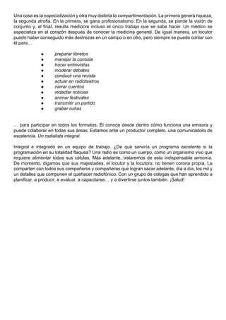Una cosa es la especialización y otra muy distinta la compartimentación. La primera genera riqueza,
la segunda atrofia. En la primera, se gana profesionalismo. En la segunda, se pierde la visión de
conjunto y, al final, resulta mediocre incluso el único trabajo que se sabe hacer. Un médico se
especializa en el corazón después de conocer la medicina general. De igual manera, un locutor
puede haber conseguido más destrezas en un campo o en otro, pero siempre se puede contar con
él para…

                   preparar libretos
                   manejar la consola
                   hacer entrevistas
                   moderar debates
                   conducir una revista
                   actuar en radioteatros
                   narrar cuentos
                   redactar noticias
                   animar festivales
                   transmitir un partido
                   grabar cuñas


… para participar en todos los formatos. Él conoce desde dentro cómo funciona una emisora y
puede colaborar en todas sus áreas. Estamos ante un productor completo, una comunicadora de
excelencia. Un radialista integral.

Integral e integrado en un equipo de trabajo. ¿De qué serviría un programa excelente si la
programación en su totalidad flaquea? Una radio es como un cuerpo, como un organismo vivo que
requiere alimentar todas sus células. Más adelante, trataremos de esta indispensable armonía.
De momento, digamos que sus majestades, el locutor y la locutora, no tienen corona propia. La
comparten con todos sus compañeros y compañeras que logran sacar adelante, día a día, los mil y
un detalles que componen el quehacer radiofónico. Con un grupo de colegas que han aprendido a
planificar, a producir, a evaluar, a capacitarse… y a divertirse juntos también. ¡Salud!
 
