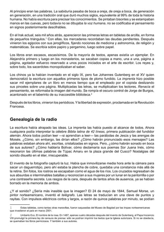 Al principio eran las palabras. La sabiduría pasaba de boca a oreja, de oreja a boca, de generación
en generación, en una tradición oral que duró muchos siglos, equivalente al 99% de toda la historia
humana. No había escritura para precisar los conocimientos. Se pintaban bisontes y se estampaban
manos en las cuevas, pero todavía no se dibujaba la voz humana, no se codificaba el pensamiento
en signos posteriormente descifrables.

En el Irak actual, seis mil años atrás, aparecieron las primeras letras en tabletas de arcilla, en forma
de pequeños triángulos.1 Con ellas, los mercaderes recordaban las deudas pendientes. Después
vinieron los egipcios con sus jeroglíficos, fijando nociones de medicina y astronomía, de religión y
matemáticas. Se escribía sobre papiro y pergamino, luego sobre papel.

Los libros eran escasos, escasísimos. De la mayoría de textos, apenas existía un ejemplar. En
Alejandría primero y luego en los monasterios, se sacaban copias a mano, una a una, página a
página, agotador esfuerzo reservado a unos pocos iniciados en el arte de escribir. Los reyes y,
sobre todo, los sacerdotes monopolizaban el saber.

Los chinos ya la habían inventado en el siglo IX, pero fue Johannes Gutenberg en el XV quien
democratizó la escritura con aquellos primeros tipos de plomo fundido. La imprenta hizo posible
sacar mil ejemplares de un libro en menos tiempo que el empleado por el copista deslizando
sus pinceles sobre una página. Multiplicadas las letras, se multiplicaban los lectores. Renacía el
pensamiento, se reformaba la imagen del mundo. Se rompía el oscuro control de Jorge de Burgos,
acantonado en el laberinto de su inaccesible biblioteca.2

Después de los libros, vinieron los periódicos. Y la libertad de expresión, proclamada en la Revolución
Francesa.



Genealogía de la radio
La escritura había atrapado las ideas. La imprenta las había puesto al alcance de todos. Ahora
cualquiera podía interpretar la célebre Biblia latina de 42 líneas, primera publicación del fundidor
alemán. Ahora todos podían leer —si aprendían a leer— las parábolas de Jesús y las arengas de
Moisés. ¿Cómo, sin embargo, las dirían ellos? ¿Cómo habrán pronunciado esos mensajes? Las
palabras estaban ahora ahí, escritas, cristalizadas en signos. Pero, ¿cómo habrán sonado en boca
de sus autores? ¿Cómo hablaría Bolívar, cómo declamaría sus poemas Sor Juana Inés, cómo
resonaron las últimas palabras de Túpac Amaru en la plaza grande del Cusco? Nostalgias del
sonido disuelto en el éter, irrecuperable.

El invento de la fotografía capturó la luz. Había que inmovilizarse media hora ante la cámara para
sacar un daguerrotipo, pero ahí estaba la plancha de cobre, quedaba una constancia más allá de
la retina. Sin fotos, los rostros se escapaban como el agua de los ríos. Los cruzados regresaban de
sus absurdas e interminables batallas y reconocían a sus mujeres por un lunar en la pantorrilla o por
una contraseña secreta. Los rasgos de la cara, después de tantos años de ausencia, ya se habían
borrado en la memoria de ambos.

¿Y el sonido? ¿Sería más inasible que la imagen? El 24 de mayo de 1844, Samuel Morse, un
pintor norteamericano, inventó el telégrafo. Las letras se traducían en una clave de puntos y
rayitas. Con impulsos eléctricos cortos y largos, a razón de quince palabras por minuto, se podían

1        Estas tabletas, como tantas otras maravillas, fueron saqueadas del Museo de Bagdad por las tropas norteamericanas
que invadieron el país en marzo 2001.
2        Umberto Eco, El nombre de la rosa. En 1487, apenas cuatro décadas después del invento de Gutenberg, el Papa Inocencio
VIII promulgó la primera ley de censura de prensa: sólo se podrían imprimir los textos que la Iglesia autorizara. Si no se obedecía,
se quemaban los libros perniciosos. Y también a sus autores.
 