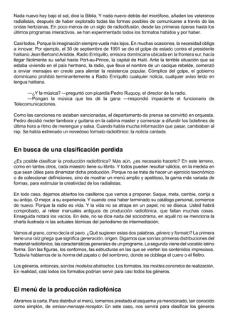 Nada nuevo hay bajo el sol, dice la Biblia. Y nada nuevo detrás del micrófono, añaden los veteranos
radialistas, después de haber explorado todas las formas posibles de comunicarse a través de las
ondas hertzianas. En poco menos de un siglo de radiodifusión, desde las primeras óperas hasta los
últimos programas interactivos, se han experimentado todos los formatos habidos y por haber.

Casi todos. Porque la imaginación siempre vuela más lejos. En muchas ocasiones, la necesidad obliga
a innovar. Por ejemplo, el 30 de septiembre de 1991 se dio el golpe de estado contra el presidente
haitiano Jean Bertrand Aristide. Radio Enriquillo, emisora dominicana ubicada en la frontera sur, hacía
llegar fácilmente su señal hasta Port-au-Prince, la capital de Haití. Ante la terrible situación que se
estaba viviendo en el país hermano, la radio, que lleva el nombre de un cacique rebelde, comenzó
a enviar mensajes en creole para alentar la resistencia popular. Cómplice del golpe, el gobierno
dominicano prohibió terminantemente a Radio Enriquillo cualquier noticia, cualquier aviso leído en
lengua haitiana.

      —¿Y la música? —preguntó con picardía Pedro Ruquoy, el director de la radio.
      —Pongan la música que les dé la gana —respondió impaciente el funcionario de
Telecomunicaciones.

Como las canciones no estaban sancionadas, el departamento de prensa se convirtió en orquesta.
Pedro decidió meter tambora y guitarra en la cabina master y comenzar a difundir los boletines de
última hora a ritmo de merengue y salsa. Cuando había mucha información que pasar, cambiaban al
rap. Se había estrenado un novedoso formato radiofónico: la noticia cantada.



En busca de una clasificación perdida
¿Es posible clasificar la producción radiofónica? Más aún, ¿es necesario hacerlo? En este terreno,
como en tantos otros, cada maestro tiene su librito. Y todos pueden resultar válidos, en la medida en
que sean útiles para dinamizar dicha producción. Porque no se trata de hacer un ejercicio taxonómico
o de coleccionar definiciones, sino de mostrar un menú amplio y apetitoso, la gama más variada de
formas, para estimular la creatividad de los radialistas.

En todo caso, dejamos abiertos los casilleros que vamos a proponer. Saque, meta, cambie, corrija a
su antojo. O mejor, a su experiencia. Y cuando crea haber terminado su catálogo personal, comience
de nuevo. Porque la radio es vida. Y la vida no se atrapa en un papel, no se diseca. Usted habrá
comprobado, al releer manuales antiguos de producción radiofónica, que faltan muchas cosas.
Enseguida notará los vacíos. En éste, no se dice nada del sociodrama, en aquél no se menciona la
charla ilustrada ni las actuales técnicas del periodismo de intermediación.

Vamos al grano, como decía el pavo. ¿Qué sugieren estas dos palabras, género y formato? La primera
tiene una raíz griega que significa generación, origen. Digamos que son las primeras distribuciones del
material radiofónico, las características generales de un programa. La segunda viene del vocablo latino
forma. Son las figuras, los contornos, las estructuras en las que se vierten los contenidos imprecisos.
Todavía hablamos de la horma del zapato o del sombrero, donde se doblega el cuero o el fieltro.

Los géneros, entonces, son los modelos abstractos. Los formatos, los moldes concretos de realización.
En realidad, casi todos los formatos podrían servir para casi todos los géneros.



El menú de la producción radiofónica
Abramos la carta. Para distribuir el menú, tomemos prestado el esquema ya mencionado, tan conocido
como simplón, de emisor-mensaje-receptor. En este caso, nos servirá para clasificar los géneros
 