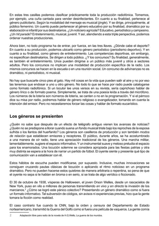 En estas tres casillas podemos clasificar prácticamente toda la producción radiofónica. Tomemos,
por ejemplo, una cuña cantada para vender desinfectantes. En cuanto a su finalidad, pertenece al
género publicitario. Según la modalidad del mensaje es musical (jingle). Y se dirige, principalmente, al
público femenino. Un cuento puede pertenecer al género educativo por su finalidad, dramático por su
elaboración e infantil por sus destinatarios. ¿Un noticiero agrícola? Educativo, periodístico y campesino.
¿Un hit parade? Entretenimiento, musical, juvenil. Y así, atendiendo a esta triple perspectiva, podemos
ordenar nuestras producciones.

Ahora bien, no todo programa ha de entrar, por fuerza, en las tres llaves. ¿Dónde cabe el deporte?
En cuanto a su producción, podemos ubicarlo como género periodístico (periodismo deportivo). Y en
cuanto a su finalidad, como género de entretenimiento. Las competencias deportivas, sin embargo,
no especifican destinatarios. Se dirigen a todo público. ¿Y los concursos? Su finalidad, generalmente,
es también el entretenimiento. Unos pueden dirigirse a un público más juvenil y otros a sectores
adultos. Pero los concursos no implican una modalidad de producción específica de la radio. Los
mismos concursos se hacen en la escuela o en una reunión social. Un concurso de adivinanzas no es
dramático, ni periodístico, ni musical.

No hay que buscarle cinco pies al gato. Hay mil cosas en la vida que pueden salir al aire y no por eso
las tenemos que endosar a uno u otro género. No todo lo que se hace por radio puede catalogarse
como formato radiofónico. Si un locutor lee unos versos en su revista, sería caprichoso hablar de
género lírico o de formato poema. Simplemente, se trata de una poesía leída a través del micrófono.
Los números de la lotería son números de lotería, se canten o no en la programación. Y si el párroco
dice su misa por radio, podremos hablar de género religioso o evangelizador, tomando en cuenta la
intención del emisor. Pero no necesitaremos forzar las cosas y hablar de formato eucarístico.



Los géneros se presienten
¿Quién no sabe que después de un efecto de telégrafo antiguo vienen los avances de noticias?
¿Quién no se predispone a llorar cuando suena un fondo musical triste bajo los reproches de la esposa
sufrida o los llantos del huerfanito? Los géneros son casilleros de producción y son también modos
de relación que establecen emisores y receptores. El público, durante años, se ha acostumbrado
a una manera de oír radio, tiene una apreciación tradicional de los géneros. Una marcha militar,
lamentablemente, sugiere el espacio informativo. Y un instrumental suave y meloso preludia el espacio
para los enamorados. Una locución solemne se considera apropiada para las fiestas patrias y otra
muy distinta se espera a la hora de narrar un partido de fútbol. El oyente siente y presiente qué tipo de
comunicación van a establecer con él.

Estos hábitos de escucha pueden modificarse, por supuesto. Inclusive, muchas innovaciones se
consiguen cruzando pautas clásicas de locución o aplicando el ritmo noticioso en un programa
dramático. Pero no pueden hacerse estos quiebres de manera arbitraria o repentina, so pena de que
el oyente no sepa si le hablan en broma o en serio, si se trata de algo verídico o ficcionado.

El 30 de octubre de 1938, vísperas de Halloween, el joven Orson Welles, desde un rascacielos de
New York, puso en vilo a millones de personas transmitiendo en vivo y en directo la invasión de los
marcianos.2 ¿Cómo se logró este pánico colectivo? Presentando un género dramático como si fuera
un formato informativo. Tal subversión de códigos, sin avisos ni experiencias previas, hizo que la gente
tomara la ficción como realidad.

El caso contrario fue cuando la CNN, bajo la orden y censura del Departamento de Estado
norteamericano, transmitió la Guerra del Golfo como si fuera una película de vaqueros. La gente comía
2      Adaptación libre para radio de la novela de H.G.Wells, La guerra de los mundos.
 