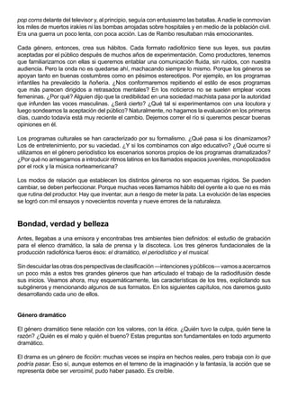 pop corns delante del televisor y, al principio, seguía con entusiasmo las batallas. A nadie le conmovían
los miles de muertos irakíes ni las bombas arrojadas sobre hospitales y en medio de la población civil.
Era una guerra un poco lenta, con poca acción. Las de Rambo resultaban más emocionantes.

Cada género, entonces, crea sus hábitos. Cada formato radiofónico tiene sus leyes, sus pautas
aceptadas por el público después de muchos años de experimentación. Como productores, tenemos
que familiarizarnos con ellas si queremos entablar una comunicación fluida, sin ruidos, con nuestra
audiencia. Pero la onda no es quedarse ahí, machacando siempre lo mismo. Porque los géneros se
apoyan tanto en buenas costumbres como en pésimos estereotipos. Por ejemplo, en los programas
infantiles ha prevalecido la ñoñería. ¿Nos conformaremos repitiendo el estilo de esos programas
que más parecen dirigidos a retrasados mentales? En los noticieros no se suelen emplear voces
femeninas. ¿Por qué? Alguien dijo que la credibilidad en una sociedad machista pasa por la autoridad
que infunden las voces masculinas. ¿Será cierto? ¿Qué tal si experimentamos con una locutora y
luego sondeamos la aceptación del público? Naturalmente, no hagamos la evaluación en los primeros
días, cuando todavía está muy reciente el cambio. Dejemos correr el río si queremos pescar buenas
opiniones en él.

Los programas culturales se han caracterizado por su formalismo. ¿Qué pasa si los dinamizamos?
Los de entretenimiento, por su vaciedad. ¿Y si los combinamos con algo educativo? ¿Qué ocurre si
utilizamos en el género periodístico los escenarios sonoros propios de los programas dramatizados?
¿Por qué no arriesgarnos a introducir ritmos latinos en los llamados espacios juveniles, monopolizados
por el rock y la música norteamericana?

Los modos de relación que establecen los distintos géneros no son esquemas rígidos. Se pueden
cambiar, se deben perfeccionar. Porque muchas veces llamamos hábito del oyente a lo que no es más
que rutina del productor. Hay que inventar, aun a riesgo de meter la pata. La evolución de las especies
se logró con mil ensayos y novecientos noventa y nueve errores de la naturaleza.



Bondad, verdad y belleza
Antes, llegabas a una emisora y encontrabas tres ambientes bien definidos: el estudio de grabación
para el elenco dramático, la sala de prensa y la discoteca. Los tres géneros fundacionales de la
producción radiofónica fueros ésos: el dramático, el periodístico y el musical.

Sin descuidar las otras dos perspectivas de clasificación —intenciones y públicos— vamos a acercarnos
un poco más a estos tres grandes géneros que han articulado el trabajo de la radiodifusión desde
sus inicios. Veamos ahora, muy esquemáticamente, las características de los tres, explicitando sus
subgéneros y mencionando algunos de sus formatos. En los siguientes capítulos, nos daremos gusto
desarrollando cada uno de ellos.


Género dramático

El género dramático tiene relación con los valores, con la ética. ¿Quién tuvo la culpa, quién tiene la
razón? ¿Quién es el malo y quién el bueno? Estas preguntas son fundamentales en todo argumento
dramático.

El drama es un género de ficción: muchas veces se inspira en hechos reales, pero trabaja con lo que
podría pasar. Eso sí, aunque estemos en el terreno de la imaginación y la fantasía, la acción que se
representa debe ser verosímil, pudo haber pasado. Es creíble.
 