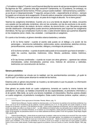 ¿Y el realismo mágico? Cuando Laura Esquivel describe los sacos de sal que se recogieron al secarse
las lágrimas de Tita3, ¿estamos ante algo verosímil? Ciertamente, no. El problema, sin embargo, no
está en la exageración de los hechos. Primero, porque nuestra realidad —latinoamericana y caribeña—
ya es de por sí desproporcionada.4 Y segundo, porque el arte —especialmente el cómico— siempre
ha jugado con el recurso de la exageración. El asunto está en presentar coherentemente lo imposible.
Si Tita llora y se recogen sacos de azúcar, se pasa de la magia al absurdo. Ya no tiene gracia.5

Veamos los subgéneros dramáticos. Cuando uno va a una tienda de alquiler de videos, encuentra
una carpeta con las películas románticas, otra con las comedias, con las de aventuras (o de acción,
como las suelen llamar), de misterio, de terror, eróticas, de ciencia ficción, y así. Me parece que esta
sencilla clasificación cinematográfica puede servirnos perfectamente para organizar los subgéneros
dramáticos. No hay que complicarse mucho la vida: a cada emoción básica que queremos despertar
en los receptores (amor, miedo, risa, ansiedad…) corresponde un subgénero.

En cuanto a los formatos, el género dramático abarca bastantes y variados:

          En la forma teatral —cuando el acento está puesto en el diálogo y la acción de los
         personajes—, tenemos los radioteatros, radionovelas, series, sociodramas, sketches cómicos,
         personificaciones, escenas y escenitas, diálogos y monólogos de personajes…

          En la forma narrativa —cuando el acento está puesto en la evocación que hace el narrador—,
         están los cuentos, leyendas, tradiciones, mitos, fábulas, parábolas, relatos históricos,
         chistes…

          En las formas combinadas —cuando se cruzan con otros géneros—, aparecen las noticias
         dramatizadas, cartas dramatizadas, poemas vivos, historias de canciones y radioclips,
         testimonios con reconstrucción de hechos…


Género periodístico

El género periodístico se vincula con la realidad, con los acontecimientos concretos. ¿A quién le
ocurrió qué? La noticia quiere alcanzar la verdad de los hechos.

Estamos ante un género documental: se muestra y se demuestra lo que ha pasado. La información
que se presenta debe ser verídica.

Este género se puede dividir en cuatro subgéneros, tomando en cuenta la misma historia del
periodismo: al principio, se hablaba únicamente de dos especialidades, el periodismo informativo y
el de opinión. Más tarde, se sumó una tercera modalidad, el interpretativo. Muchos autores añaden
un cuarto subgénero, el periodismo investigativo. Estas cuatro funciones (enterar, explicar, valorar y

3        Laura Esquivel, Como agua para el chocolate. Planeta, México, pág. 13.
4          Gabriel García Márquez: Nuestra realidad es desmesurada y con frecuencia nos plantea a los escritores problemas muy
serios, que es el de la insuficiencia de las palabras. Cuando hablamos de un río, lo más grande que puede imaginar un lector
europeo es el Danubio, que tiene 2.790 kilómetros de largo. ¿Cómo podría imaginarse el Amazonas, que en ciertos puntos es tan
ancho que desde una orilla no se divisa la otra?… La vida cotidiana en América Latina nos demuestra que la realidad está llena de
cosas extraordinarias. En Comodoro Rivadavia, en el extremo sur de la Argentina, vientos del polo se llevaron por los aires un circo
entero. Al día siguiente, los pescadores sacaron en sus redes cadáveres de leones y jirafas. El olor de la guayaba, Oveja Negra, Bogotá
1982, pág.62 y 36.
5         Gabriel García Márquez: ¿Hasta dónde se puede forzar la realidad, cuáles son los límites de lo verosímil? Son más amplios
de los que uno se imagina. Pero hay que ser consciente de ellos. Es como jugar ajedrez. Uno establece con el espectador —o con
el lector— las reglas del juego: el alfil se mueve así, la torre así, los peones así… Desde el momento en que se aceptan esas reglas,
pasan a ser inviolables; si uno trata de cambiarlas en el camino, el otro no lo acepta. La clave está en la gran jugada, la historia
misma. Si te la creen, estás salvado. Puedes seguir jugando sin problema. Cómo se Cuenta un Cuento, Voluntad, Bogotá, 1995, pág.
33.
 