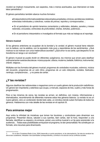 revelar) se implican mutuamente, son aspectos, más o menos acentuados, que intervienen en toda
labor periodística.6

El género periodístico también abarca muchos formatos:

         En el periodismo informativo están las notas simples y ampliadas, crónicas, semblanzas, boletines,
        entrevistas individuales y colectivas, ruedas de prensa, reportes y corresponsalías…

         En el periodismo de opinión tenemos comentarios y editoriales, debates, paneles y mesas
        redondas, encuestas, entrevistas de profundidad, charlas, tertulias, polémicas…

           En el periodismo interpretativo e investigativo el formato que más se trabaja es el reportaje.


Género musical

Si los géneros anteriores se ocupaban de la bondad y la verdad, el género musical tiene relación
con la belleza, con la estética, con la expresión más pura y espontánea de los sentimientos. ¿Qué
motivos no se motivan con unos melancólicos acordes? ¿Qué amor no se canta, qué despecho no se
transforma en tango o en ranchera?

El género musical se puede dividir en diferentes subgéneros, los mismos que sirven para clasificar
ordinariamente nuestras discotecas: música popular, clásica, moderna, bailable, folklórica, instrumental,
infantil, religiosa…

Múltiples son los formatos del género musical: programas de variedades musicales, estrenos, música
del recuerdo, programas de un solo ritmo, programas de un solo intérprete, recitales, festivales,
rankings, complacencias… y no pares de cantar.



¿Y las revistas?
Algunos clasifican las radiorevistas o magazines como un cuarto género de la producción radiofónica.
Un género tan importante y ostentoso que ocupa, a menudo, espacios de tres, cuatro y más horas de
programación.

Pero si las miramos de cerca, las revistas se arman, en definitiva, con música, informaciones y
dramatizados, recombinando de diferentes maneras estos tres géneros básicos. La revista no es un
nuevo género, sino un contenedor donde todo cabe, un ómnibus donde suben formatos de todos los
géneros. Hablaremos con más detalle de las revistas en el capítulo IX.



Para animarse mejor
Aquí entra la infinidad de iniciativas que toman los locutores y conductores para dinamizar sus
programas. Presentan discos, saludan a sus oyentes, leen cartas, dan la hora, responden a una
llamada, identifican su espacio y la emisora, ponen una cortina musical o un tip para sorprender a la
audiencia… Todas esas posibilidades enriquecen el programa, le dan personalidad. No constituyen un
formato, sino recursos para dinamizarlo.



6       En mi libro Ciudadana Radio (Lima, 2004) desarrollo un quinto periodismo, el de intermediación. Se trata de canalizar las
denuncias ciudadanas, interpelar a las autoridades correspondientes y contribuir a la solución de los conflictos sociales.
 
