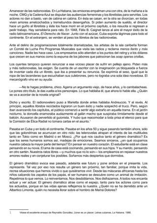 Amanecer de las radionovelas. En La Habana, las emisoras empalman una con otra, de la mañana a la
noche. CMQ y la Cadena Azul se disputan las audiencias femeninas y los libretistas para servirlas. Los
actores no dan a basto, van de cabina en cabina. En ésta se casan, en la otra se divorcian, en todas
viven amores amelcochados y tremebundos desengaños. Si piden aumento de sueldo, el director
hace un guiño al libretista y éste los hace morir en el próximo capítulo, o los resucita si regresan a
pedir trabajo. Hay sensiblería para rato. En 1948, Félix B. Caignet lanza al aire el mayor éxito de la
radio latinoamericana, El Derecho de Nacer. Junto con el azúcar, Cuba exporta lágrimas para todo el
continente. En el extranjero, se venden al peso los libretos de las radionovelas.

Ante el delirio de programaciones totalmente dramatizadas, los artistas de la isla caribeña forman
un Comité de Lucha Pro Programas Musicales que visita las radios y reclama menos llanto y más
canciones. Nadie les hace caso. Los empresarios sólo atienden a los puntos del rating y a los dólares
que crecen en sus manos como la espuma de los jabones que patrocinan las soap operas criollas.

Los oyentes tampoco quieren renunciar a ese vicioso placer de sufrir en pellejo ajeno. Piden más
y más radionovelas, las exigen. Se cuenta de un escritor con la imaginación ya bloqueada a fuerza
de inventar cada día un libreto, que iba a presentar su renuncia. Se exprimía el seso, igual que la
ropa de las lavanderas que escuchaban sus culebrones, pero no lograba una sola idea novedosa. El
mecanógrafo vino en su ayuda:

       —No te hagas problema, chico. Agarra un argumento viejo, de hace años, y lo cambalacheas.
Le pones otro título, le das vuelta a los personajes. Lo que hablaba él, que ahora lo hable ella. ¿Quién
se va a acordar de la novela original?

Dicho y escrito. El radionovelero puso a Marietta donde antes hablaba Andreuccio. Y al revés. Al
principio, aquellos libretos reciclados lograron un buen éxito y nadie sospechó el truco. Pero, según
iban avanzando los capítulos, el público comenzó a sentir algo extraño en aquella trama. En el jardín
nocturno, la doncella enamoraba audazmente al galán macho que suspiraba tímidamente desde el
balcón. Acusaron de pervertido al guionista. Y hubo que reacomodar a toda prisa el elenco para que
la Comisión de Ética Radial no tomara cartas en el asunto.1

Pasaba en Cuba y en todo el continente. Pasaba en los años 50 y sigue pasando también ahora, sólo
que las golondrinas se acurrucan en otro nido: las telenovelas atrapan el interés de las multitudes
tanto en Tokio como en Madrid o en Moscú. ¿Por qué nos cautiva tanto el género dramático? Es
que los seres humanos somos así, madejas de emociones. Seamos sinceros, ¿en qué ocupamos
nuestra cabeza la mayor parte del tiempo? En pensar en nuestro corazón. El estudiante está en clase
pensando en su novia. El ama de casa está cocinando, pensando en sus hijos. Y su marido, pensando
en otro sartén. Nuestros ratos libres —y muchos que no lo son— los empleamos en repasar nuestros
amores reales y en conjeturar los posibles. Soñamos más despiertos que dormidos.

El género dramático evoca ese pasado, adelanta ese futuro y pone ambos en el presente. Los
representa. Tal vez por eso nos resulta un género tan próximo, tan familiar, porque imita la vida,
recrea situaciones que hemos vivido o que quisiéramos vivir. Desde las máscaras africanas hasta los
niños calzando los zapatos de los papás, el ser humano se descubre como un animal de imitación.
Repetimos lo que vemos. Lo reinventamos. Nos desdoblamos. Nos disfrazamos. A todos nos encanta
actuar y ver actuar. El género dramático atrae como el espejo, tanto para los actores como para
los actuados, porque en las vidas ajenas reflejamos la nuestra. ¿Quién no se ha derretido ante un
Albertico Limonta, quién no necesita llorar sobre el hombro de Mamá Dolores?




1      Véase el excelente ensayo de Reynaldo González, Llorar es un placer. Letras cubanas, La Habana, 1988.
 