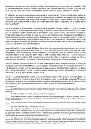 despachar mensajes a través de delgados hilos de cobre casi a la misma velocidad que la luz.3 No
se necesitaban carros, barcos, caballos o palomas para comunicarse de un extremo a otro del país.
O de un país a otro, con tal que hubiera tierra donde clavar los postes y tender los cables.4

El telégrafo, por primera vez, brindó inmediatez al conocimiento. Pero no era el audio real de la
naturaleza ni las palabras vivas de la gente las que viajaban a través de aquella primera línea entre
Washington y Baltimore. Los telegramas, como su nombre indica, venían siendo una escritura a
distancia, una carta sin tinta ni papel. El sonido todavía no sabía viajar solo, sin la tutoría de un
idioma artificial.5

En 1876, Alexander Graham Bell, físico escocés radicado en Estados Unidos, lo logró. El teléfono
transformaba el sonido en señales eléctricas y lo enviaba, valiéndose de micrófonos y auriculares,
por un tendido de cables similar al del telégrafo.6 La voz humana iba y venía sin necesidad de
ningún alfabeto para descifrarla. Si viajaba la voz, podía viajar la música. Y cualquier ruido. El sonido
había roto para siempre con la esclavitud de la distancia. Hasta en un pequeño teatro, los actores
y las actrices tienen que proyectar la voz para ser escuchados desde las últimas filas. Ahora, con
aquel aparatito a manivela, las palabras se impulsaban sin esfuerzo, casi a 300 mil kilómetros por
segundo, rompiendo toda barrera espacial.

Antes del teléfono, como señala Bill Gates, la gente creía que su única comunidad eran sus vecinos.
Casi todo lo que se hacía se efectuaba con otros que vivían cerca.7 Había que salir de casa,
desplazarse, para saber de un familiar enfermo o concertar una cita. El teléfono facilitó la vida
cotidiana, acercó a los humanos como nada lo había logrado hasta entonces. Todavía ahora, un
siglo después del invento de Bell, nos asombramos cuando estamos en pijama, en casa, apretamos
unos simples botoncitos y al instante conversamos con un amigo que vive en Australia.

Voz viva, directa, comunicación de ida y vuelta, ya sin espacio. Pero siempre amarrada al tiempo, el
implacable, como diría Pablo Milanés. ¿Si llamabas y no había nadie en el otro extremo de la línea?
¿Si dabas una noticia y el otro la agrandaba o tergiversaba a su antojo? ¿Cómo probar que tú dijiste
esto y yo no dije aquello? La voz no dejaba huellas. De cerca o de lejos, el sonido se lo llevaba el
viento, no quedaba registrado en ninguna parte.

En 1877, un contemporáneo de Bell, el norteamericano Thomas Alva Edison, experimentaba con
un cilindro giratorio, recubierto de una lámina de estaño, sobre el que vibraba una aguja.8 Después
de múltiples ensayos, aquel genio consiguió escuchar una canción grabada por él mismo. Había
nacido el fonógrafo, abuelo del tocadiscos.9 El sonido había alcanzado la inmortalidad.

3        El telégrafo funcionaba con un electroimán que hacía golpear una aguja contra una cinta de papel. Las señales eléctricas
de corta duración marcaban un punto en la cinta. Las largas, trazaban una raya. La cinta era movida lentamente por un mecanismo
de relojería.
4          En 1851, se tendió el primer cable submarino entre Francia e Inglaterra.
5          Más adelante, se intentó construir un telégrafo que imprimiera directamente las letras, sin pasar por el alfabeto morse de
puntos y rayas. El teletipo es la combinación del telégrafo y la máquina de escribir. En 1920, las líneas de teletipo comenzaron a
sustituir al sistema morse.
6          El micrófono convierte el sonido en corrientes eléctricas variables y el auricular, mediante un electroimán, realiza el proceso
inverso.
7          Bill Gates, Camino al futuro, Colombia 1995, pág. 208.
8           Para registrar la voz, se hablaba a través de un embudo en cuyo extremo, por el impacto de las ondas acústicas, vibraba
una delgada membrana. Ésta llevaba unida una aguja que iba trazando un surco de profundidad variable, según la intensidad de
las ondas, sobre la lámina metálica que recubría el cilindro. Para escuchar la voz grabada, el proceso era al revés: haciendo girar el
cilindro, la aguja vibraba recorriendo el surco, la membrana reproducía estas vibraciones y las transformaba nuevamente en sonido.
Edison cambió luego la lámina de estaño por un recubrimiento de cera.
9         En 1887, el alemán Emil Berliner inventó el gramófono. El sonido ya no se registraría en un cilindro, según el modelo de
Edison, sino en un disco liso. Estos discos comenzaron a fabricarse con resinas sintéticas. Berliner también descubrió la forma de
sacar un molde al disco surcado por la aguja vibradora y, a partir de él, obtener cuantas copias se quisieran. Más tarde, perfeccionada
electrónicamente la técnica de grabación y de amplificación, los tocadiscos invadieron el mercado.
 