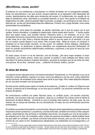 ¡Micrófonos, voces, acción!
Si estamos en una conferencia y escuchamos un chirrido de llantas con el consiguiente estrépito,
todos nos asomaremos a ver qué ocurrió. Aunque estemos en la exposición más interesante del
mundo, abandonaremos las sillas para enterarnos del suceso. El conferencista, por aquello de no
dejar la presidencia vacía, disimulará su curiosidad tosiendo un poco. Pero ganas no le faltarán de
abalanzarse a la calle. ¿Qué ha pasado? Algo no previsto, un peligro, una amenaza a la vida. Ante un
estímulo así, se dan por terminadas todas las reflexiones. Primero vivir y luego filosofar, como hasta
sentenciaban los escolásticos.

El ser humano, como todos los animales, es atraído, fascinado, por lo que se mueve, por lo que
cambia. Somos dramáticos. La palabra lo explica todo: drama quiere decir acción.2 Y acción quiere
decir que pasan cosas, que suceden hechos. Parecería obvio y, sin embargo, no lo es. Con
demasiada frecuencia escuchamos dramas donde dos personajes conversan, por ejemplo, sobre
el alto costo de la vida. Rosa y Antonia discuten sobre lo que les pasó en el mercado o lo que
les va a pasar cuando lleguen a sus casas. Pero no pasa nada. Nada se mueve, no compran ni
protestan en el mencionado mercado, no hay acción. En realidad, dichos diálogos, clasificados
como didácticos, no pertenecen al género dramático: son simplemente discursos disfrazados. El
autor ha querido transmitirnos determinados contenidos u opiniones y las pone en boca de unos
títeres a su servicio.

En estos casos, el error no es de intención, sino de formato. ¿No sería mejor emplear un buen
comentario, una charla amena, antes que someter al público a esos diálogos tan falsos como
aburridos? Si quiere practicar el género dramático, recuerde la consigna que se da antes de rodar
una película. No se dice cámaras, luces… ¡reflexión! El director ordena: ¡acción!


El alma del drama
¿Cualquier acción vale para armar una historia dramática? Ciertamente, no. Por ejemplo, si yo voy al
mercado, compro plátanos, regreso a mi casa, cocino los plátanos y me los como, estoy realizando
varias acciones. He empleado cinco verbos para narrar lo que hago. Pero nadie aplaudirá después
de ver una obra de teatro con tal argumento.

No toda acción clasifica para captar el interés de la audiencia. ¿Cuáles sí, cuáles no? Digamos que
el alma, la esencia de la dramaturgia, no es otra que el conflicto. Las acciones conflictivas son las
propias del género.

No confundamos conflicto con pelea. Muchas veces, un conflicto sordo, una tensión profunda,
contenida, nos envuelve más que una gritería. ¿Qué es un conflicto? Es curioso cómo lo define el
diccionario de María Moliner: momento en que el combate está indeciso. Se trata, pues, de una
tirantez, de un choque de intereses, de una contradicción. O mejor, de una confrontación (acciones
enfrentadas).

El conflicto nos arrastra hacia dentro, como la marea. Ninguno de los espectadores puede permanecer
imparcial cuando lo presencia. La audiencia, a través de la radio, también se involucra. Ante cualquier
guerra, desarrollamos dos primeras e inevitables reacciones: de simpatía por una de las partes y
de antipatía por la otra. De inmediato, salen a flote las pasiones favorables o desfavorables hacia
los que están en combate. Los hemos conocido hace pocos minutos, pero ya nos va la vida en la
victoria de uno sobre el otro. Establecemos rápidamente una solidaridad con el protagonista y un

2         Aristóteles: De esto, según algunos dicen, procede el llamar dramas a estas obras, porque imitan personajes en acción. Por eso,
los dorios reclaman la paternidad de la tragedia y la comedia... También alegan que para decir hacer ellos emplean la voz dran, mientras
que los atenienses dicen prattein. Poética, Cáp. 3. La palabra drástico viene de la misma raíz griega: actuar enérgica y radicalmente.
 