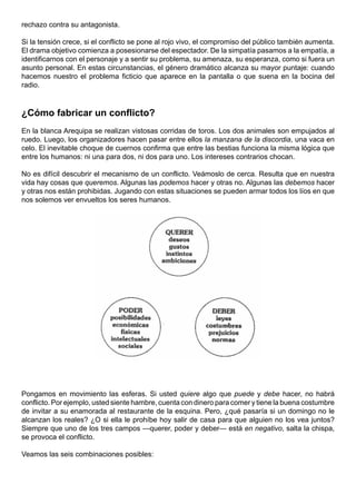 rechazo contra su antagonista.

Si la tensión crece, si el conflicto se pone al rojo vivo, el compromiso del público también aumenta.
El drama objetivo comienza a posesionarse del espectador. De la simpatía pasamos a la empatía, a
identificarnos con el personaje y a sentir su problema, su amenaza, su esperanza, como si fuera un
asunto personal. En estas circunstancias, el género dramático alcanza su mayor puntaje: cuando
hacemos nuestro el problema ficticio que aparece en la pantalla o que suena en la bocina del
radio.



¿Cómo fabricar un conflicto?
En la blanca Arequipa se realizan vistosas corridas de toros. Los dos animales son empujados al
ruedo. Luego, los organizadores hacen pasar entre ellos la manzana de la discordia, una vaca en
celo. El inevitable choque de cuernos confirma que entre las bestias funciona la misma lógica que
entre los humanos: ni una para dos, ni dos para uno. Los intereses contrarios chocan.

No es difícil descubrir el mecanismo de un conflicto. Veámoslo de cerca. Resulta que en nuestra
vida hay cosas que queremos. Algunas las podemos hacer y otras no. Algunas las debemos hacer
y otras nos están prohibidas. Jugando con estas situaciones se pueden armar todos los líos en que
nos solemos ver envueltos los seres humanos.




Pongamos en movimiento las esferas. Si usted quiere algo que puede y debe hacer, no habrá
conflicto. Por ejemplo, usted siente hambre, cuenta con dinero para comer y tiene la buena costumbre
de invitar a su enamorada al restaurante de la esquina. Pero, ¿qué pasaría si un domingo no le
alcanzan los reales? ¿O si ella le prohíbe hoy salir de casa para que alguien no los vea juntos?
Siempre que uno de los tres campos —querer, poder y deber— está en negativo, salta la chispa,
se provoca el conflicto.

Veamos las seis combinaciones posibles:
 
