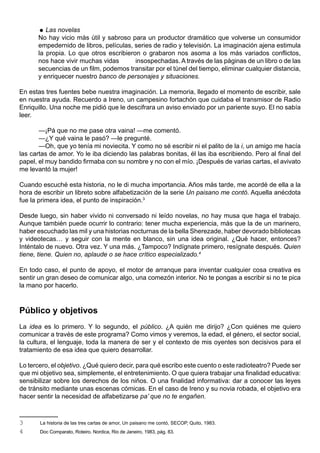  Las novelas
      No hay vicio más útil y sabroso para un productor dramático que volverse un consumidor
      empedernido de libros, películas, series de radio y televisión. La imaginación ajena estimula
      la propia. Lo que otros escribieron o grabaron nos asoma a los más variados conflictos,
      nos hace vivir muchas vidas       insospechadas. A través de las páginas de un libro o de las
      secuencias de un film, podemos transitar por el túnel del tiempo, eliminar cualquier distancia,
      y enriquecer nuestro banco de personajes y situaciones.

En estas tres fuentes bebe nuestra imaginación. La memoria, llegado el momento de escribir, sale
en nuestra ayuda. Recuerdo a Ireno, un campesino fortachón que cuidaba el transmisor de Radio
Enriquillo. Una noche me pidió que le descifrara un aviso enviado por un pariente suyo. El no sabía
leer.

       —¡Pá que no me pase otra vaina! —me comentó.
       —¿Y qué vaina le pasó? —le pregunté.
       —Oh, que yo tenía mi noviecita. Y como no sé escribir ni el palito de la i, un amigo me hacía
las cartas de amor. Yo le iba diciendo las palabras bonitas, él las iba escribiendo. Pero al final del
papel, el muy bandido firmaba con su nombre y no con el mío. ¡Después de varias cartas, el avivato
me levantó la mujer!

Cuando escuché esta historia, no le di mucha importancia. Años más tarde, me acordé de ella a la
hora de escribir un libreto sobre alfabetización de la serie Un paisano me contó. Aquella anécdota
fue la primera idea, el punto de inspiración.3

Desde luego, sin haber vivido ni conversado ni leído novelas, no hay musa que haga el trabajo.
Aunque también puede ocurrir lo contrario: tener mucha experiencia, más que la de un marinero,
haber escuchado las mil y una historias nocturnas de la bella Sherezade, haber devorado bibliotecas
y videotecas… y seguir con la mente en blanco, sin una idea original. ¿Qué hacer, entonces?
Inténtalo de nuevo. Otra vez. Y una más. ¿Tampoco? Indígnate primero, resígnate después. Quien
tiene, tiene. Quien no, aplaude o se hace crítico especializado.4

En todo caso, el punto de apoyo, el motor de arranque para inventar cualquier cosa creativa es
sentir un gran deseo de comunicar algo, una comezón interior. No te pongas a escribir si no te pica
la mano por hacerlo.



Público y objetivos
La idea es lo primero. Y lo segundo, el público. ¿A quién me dirijo? ¿Con quiénes me quiero
comunicar a través de este programa? Como vimos y veremos, la edad, el género, el sector social,
la cultura, el lenguaje, toda la manera de ser y el contexto de mis oyentes son decisivos para el
tratamiento de esa idea que quiero desarrollar.

Lo tercero, el objetivo. ¿Qué quiero decir, para qué escribo este cuento o este radioteatro? Puede ser
que mi objetivo sea, simplemente, el entretenimiento. O que quiera trabajar una finalidad educativa:
sensibilizar sobre los derechos de los niños. O una finalidad informativa: dar a conocer las leyes
de tránsito mediante unas escenas cómicas. En el caso de Ireno y su novia robada, el objetivo era
hacer sentir la necesidad de alfabetizarse pa’ que no te engañen.



3      La historia de las tres cartas de amor, Un paisano me contó, SECOP, Quito, 1983.
4      Doc Comparato, Roteiro. Nordica, Rio de Janeiro, 1983, pág. 83.
 