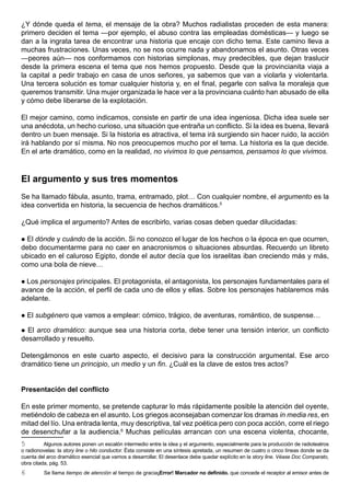 ¿Y dónde queda el tema, el mensaje de la obra? Muchos radialistas proceden de esta manera:
primero deciden el tema —por ejemplo, el abuso contra las empleadas domésticas— y luego se
dan a la ingrata tarea de encontrar una historia que encaje con dicho tema. Este camino lleva a
muchas frustraciones. Unas veces, no se nos ocurre nada y abandonamos el asunto. Otras veces
—peores aún— nos conformamos con historias simplonas, muy predecibles, que dejan traslucir
desde la primera escena el tema que nos hemos propuesto. Desde que la provincianita viaja a
la capital a pedir trabajo en casa de unos señores, ya sabemos que van a violarla y violentarla.
Una tercera solución es tomar cualquier historia y, en el final, pegarle con saliva la moraleja que
queremos transmitir. Una mujer organizada le hace ver a la provinciana cuánto han abusado de ella
y cómo debe liberarse de la explotación.

El mejor camino, como indicamos, consiste en partir de una idea ingeniosa. Dicha idea suele ser
una anécdota, un hecho curioso, una situación que entraña un conflicto. Si la idea es buena, llevará
dentro un buen mensaje. Si la historia es atractiva, el tema irá surgiendo sin hacer ruido, la acción
irá hablando por sí misma. No nos preocupemos mucho por el tema. La historia es la que decide.
En el arte dramático, como en la realidad, no vivimos lo que pensamos, pensamos lo que vivimos.



El argumento y sus tres momentos
Se ha llamado fábula, asunto, trama, entramado, plot… Con cualquier nombre, el argumento es la
idea convertida en historia, la secuencia de hechos dramáticos.5

¿Qué implica el argumento? Antes de escribirlo, varias cosas deben quedar dilucidadas:

 El dónde y cuándo de la acción. Si no conozco el lugar de los hechos o la época en que ocurren,
debo documentarme para no caer en anacronismos o situaciones absurdas. Recuerdo un libreto
ubicado en el caluroso Egipto, donde el autor decía que los israelitas iban creciendo más y más,
como una bola de nieve…

 Los personajes principales. El protagonista, el antagonista, los personajes fundamentales para el
avance de la acción, el perfil de cada uno de ellos y ellas. Sobre los personajes hablaremos más
adelante.

   El subgénero que vamos a emplear: cómico, trágico, de aventuras, romántico, de suspense…

 El arco dramático: aunque sea una historia corta, debe tener una tensión interior, un conflicto
desarrollado y resuelto.

Detengámonos en este cuarto aspecto, el decisivo para la construcción argumental. Ese arco
dramático tiene un principio, un medio y un fin. ¿Cuál es la clave de estos tres actos?


Presentación del conflicto

En este primer momento, se pretende capturar lo más rápidamente posible la atención del oyente,
metiéndolo de cabeza en el asunto. Los griegos aconsejaban comenzar los dramas in media res, en
mitad del lío. Una entrada lenta, muy descriptiva, tal vez poética pero con poca acción, corre el riego
de desenchufar a la audiencia.6 Muchas películas arrancan con una escena violenta, chocante,
5         Algunos autores ponen un escalón intermedio entre la idea y el argumento, especialmente para la producción de radioteatros
o radionovelas: la story line o hilo conductor. Ésta consiste en una síntesis apretada, un resumen de cuatro o cinco líneas donde se da
cuenta del arco dramático esencial que vamos a desarrollar. El desenlace debe quedar explícito en la story line. Véase Doc Comparato,
obra citada, pág. 53.
6        Se llama tiempo de atención al tiempo de gracia¡Error! Marcador no definido. que concede el receptor al emisor antes de
 