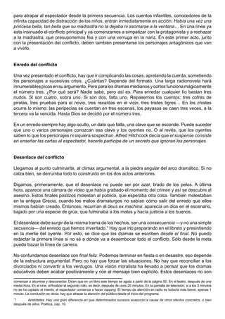 para atrapar al espectador desde la primera secuencia. Los cuentos infantiles, conocedores de la
infinita capacidad de distracción de los niños, entran inmediatamente en acción: Había una vez una
princesa bella, tan bella que su madrastra no la dejaba ni asomarse a la ventana… En una línea ya
esta insinuado el conflicto principal y ya comenzamos a simpatizar con la protagonista y a rechazar
a la madrastra, que presuponemos fea y con una verruga en la nariz. En este primer acto, junto
con la presentación del conflicto, deben también presentarse los personajes antagónicos que van
a vivirlo.


Enredo del conflicto

Una vez presentado el conflicto, hay que ir complicando las cosas, apretando la cuerda, sometiendo
los personajes a sucesivas crisis. ¿Cuántas? Depende del formato. Una larga radionovela hará
innumerables picos en su argumento. Pero para los dramas medianos y cortos funciona mágicamente
el número tres. ¿Por qué será? Nadie sabe, pero así es. Para enredar cualquier lío bastan tres
nudos. Si son cuatro, sobra uno. Si son dos, falta uno. Repasemos los cuentos: tres cofres de
piratas, tres pruebas para el novio, tres recaídas en el vicio, tres tristes tigres… En los chistes
ocurre lo mismo: las peripecias se cuentan en tres escenas, los payasos se caen tres veces, a la
tercera va la vencida. Hasta Dios se decidió por el número tres.

En un enredo siempre hay algo oculto, un dato que falta, una clave que se esconde. Puede suceder
que uno o varios personajes conozcan esa clave y los oyentes no. O al revés, que los oyentes
saben lo que los personajes ni siquiera sospechan. Alfred Hitchcock decía que el suspense consiste
en enseñar las cartas al espectador, hacerle partícipe de un secreto que ignoran los personajes.


Desenlace del conflicto

Llegamos al punto culminante, al clímax argumental, a la piedra angular del arco dramático. Si no
calza bien, se derrumba todo lo construido en los dos actos anteriores.

Digamos, primeramente, que el desenlace no puede ser por azar, tirado de los pelos. A última
hora, aparece una cámara de video que había grabado el momento del crimen y así se descubre al
asesino. Estos finales postizos molestan al público, que esperaba otra cosa. También molestaban
en la antigua Grecia, cuando los malos dramaturgos no sabían cómo salir del enredo que ellos
mismos habían creado. Entonces, recurrían al deus ex machina: aparecía un dios en el escenario,
bajado por una especie de grúa, que fulminaba a los malos y hacía justicia a los buenos.

El desenlace debe surgir de la misma trama de los hechos, ser una consecuencia —y no una simple
secuencia— del enredo que hemos inventado.7 Hay que irlo preparando en el libreto y presintiendo
en la mente del oyente. Por esto, se dice que los dramas se escriben desde el final. No puedo
redactar la primera línea si no sé a dónde va a desembocar todo el conflicto. Sólo desde la meta
puedo trazar la línea de carrera.

No confundamos desenlace con final feliz. Podemos terminar en fiesta o en desastre, eso depende
de la estructura argumental. Pero no hay que forzar las situaciones. No hay que reconciliar a los
divorciados ni convertir a los verdugos. Una visión moralista ha llevado a pensar que los dramas
educativos deben acabar positivamente y con el mensaje bien explícito. Estos desenlaces no son

comenzar a aburrirse y desconectar. Dicen que en un libro este tiempo se agota a partir de la página 50. En el teatro, después de una
media hora. En el cine, al finalizar el segundo rollo, es decir, después de unos 20 minutos. En la pantalla de televisión, si a los 3 minutos
no se ha captado el interés, el espectador comienza a hacer zapping. El tiempo de atención en radio es todavía más breve, apenas 1
minuto. La conclusión es obvia: hay que atrapar la atención del público desde el inicio del programa.
7       Aristóteles: Hay una gran diferencia en que determinados sucesos acaezcan a causa de otros efectos concretos, o bien
después de ellos. Poética, cap. 10.
 