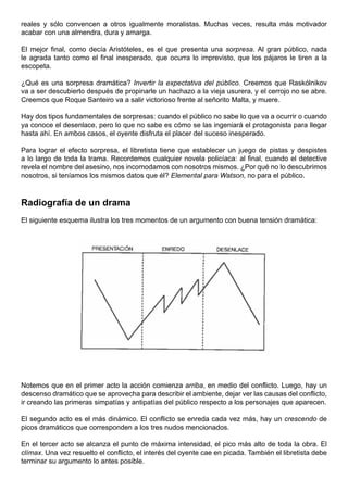 reales y sólo convencen a otros igualmente moralistas. Muchas veces, resulta más motivador
acabar con una almendra, dura y amarga.

El mejor final, como decía Aristóteles, es el que presenta una sorpresa. Al gran público, nada
le agrada tanto como el final inesperado, que ocurra lo imprevisto, que los pájaros le tiren a la
escopeta.

¿Qué es una sorpresa dramática? Invertir la expectativa del público. Creemos que Raskólnikov
va a ser descubierto después de propinarle un hachazo a la vieja usurera, y el cerrojo no se abre.
Creemos que Roque Santeiro va a salir victorioso frente al señorito Malta, y muere.

Hay dos tipos fundamentales de sorpresas: cuando el público no sabe lo que va a ocurrir o cuando
ya conoce el desenlace, pero lo que no sabe es cómo se las ingeniará el protagonista para llegar
hasta ahí. En ambos casos, el oyente disfruta el placer del suceso inesperado.

Para lograr el efecto sorpresa, el libretista tiene que establecer un juego de pistas y despistes
a lo largo de toda la trama. Recordemos cualquier novela policíaca: al final, cuando el detective
revela el nombre del asesino, nos incomodamos con nosotros mismos. ¿Por qué no lo descubrimos
nosotros, si teníamos los mismos datos que él? Elemental para Watson, no para el público.



Radiografía de un drama
El siguiente esquema ilustra los tres momentos de un argumento con buena tensión dramática:




Notemos que en el primer acto la acción comienza arriba, en medio del conflicto. Luego, hay un
descenso dramático que se aprovecha para describir el ambiente, dejar ver las causas del conflicto,
ir creando las primeras simpatías y antipatías del público respecto a los personajes que aparecen.

El segundo acto es el más dinámico. El conflicto se enreda cada vez más, hay un crescendo de
picos dramáticos que corresponden a los tres nudos mencionados.

En el tercer acto se alcanza el punto de máxima intensidad, el pico más alto de toda la obra. El
clímax. Una vez resuelto el conflicto, el interés del oyente cae en picada. También el libretista debe
terminar su argumento lo antes posible.
 