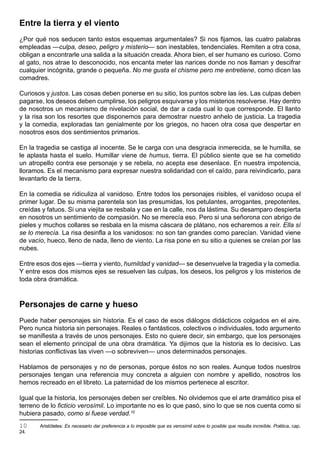 Entre la tierra y el viento
¿Por qué nos seducen tanto estos esquemas argumentales? Si nos fijamos, las cuatro palabras
empleadas —culpa, deseo, peligro y misterio— son inestables, tendenciales. Remiten a otra cosa,
obligan a encontrarle una salida a la situación creada. Ahora bien, el ser humano es curioso. Como
al gato, nos atrae lo desconocido, nos encanta meter las narices donde no nos llaman y descifrar
cualquier incógnita, grande o pequeña. No me gusta el chisme pero me entretiene, como dicen las
comadres.

Curiosos y justos. Las cosas deben ponerse en su sitio, los puntos sobre las íes. Las culpas deben
pagarse, los deseos deben cumplirse, los peligros esquivarse y los misterios resolverse. Hay dentro
de nosotros un mecanismo de nivelación social, de dar a cada cual lo que corresponde. El llanto
y la risa son los resortes que disponemos para demostrar nuestro anhelo de justicia. La tragedia
y la comedia, exploradas tan genialmente por los griegos, no hacen otra cosa que despertar en
nosotros esos dos sentimientos primarios.

En la tragedia se castiga al inocente. Se le carga con una desgracia inmerecida, se le humilla, se
le aplasta hasta el suelo. Humillar viene de humus, tierra. El público siente que se ha cometido
un atropello contra ese personaje y se rebela, no acepta ese desenlace. En nuestra impotencia,
lloramos. Es el mecanismo para expresar nuestra solidaridad con el caído, para reivindicarlo, para
levantarlo de la tierra.

En la comedia se ridiculiza al vanidoso. Entre todos los personajes risibles, el vanidoso ocupa el
primer lugar. De su misma parentela son las presumidas, los petulantes, arrogantes, prepotentes,
creídas y fatuos. Si una viejita se resbala y cae en la calle, nos da lástima. Su desamparo despierta
en nosotros un sentimiento de compasión. No se merecía eso. Pero si una señorona con abrigo de
pieles y muchos collares se resbala en la misma cáscara de plátano, nos echaremos a reír. Ella sí
se lo merecía. La risa desinfla a los vanidosos: no son tan grandes como parecían. Vanidad viene
de vacío, hueco, lleno de nada, lleno de viento. La risa pone en su sitio a quienes se creían por las
nubes.

Entre esos dos ejes —tierra y viento, humildad y vanidad— se desenvuelve la tragedia y la comedia.
Y entre esos dos mismos ejes se resuelven las culpas, los deseos, los peligros y los misterios de
toda obra dramática.



Personajes de carne y hueso
Puede haber personajes sin historia. Es el caso de esos diálogos didácticos colgados en el aire.
Pero nunca historia sin personajes. Reales o fantásticos, colectivos o individuales, todo argumento
se manifiesta a través de unos personajes. Esto no quiere decir, sin embargo, que los personajes
sean el elemento principal de una obra dramática. Ya dijimos que la historia es lo decisivo. Las
historias conflictivas las viven —o sobreviven— unos determinados personajes.

Hablamos de personajes y no de personas, porque éstos no son reales. Aunque todos nuestros
personajes tengan una referencia muy concreta a alguien con nombre y apellido, nosotros los
hemos recreado en el libreto. La paternidad de los mismos pertenece al escritor.

Igual que la historia, los personajes deben ser creíbles. No olvidemos que el arte dramático pisa el
terreno de lo ficticio verosímil. Lo importante no es lo que pasó, sino lo que se nos cuenta como si
hubiera pasado, como si fuese verdad.10
10     Aristóteles: Es necesario dar preferencia a lo imposible que es verosímil sobre lo posible que resulta increíble. Poética, cap.
24.
 