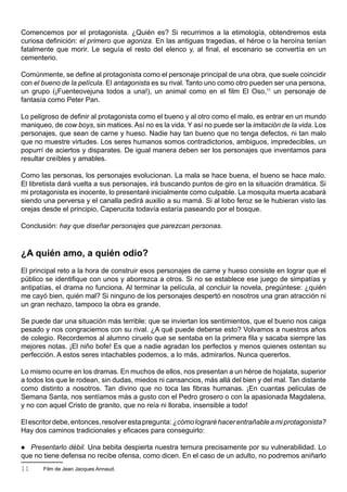 Comencemos por el protagonista. ¿Quién es? Si recurrimos a la etimología, obtendremos esta
curiosa definición: el primero que agoniza. En las antiguas tragedias, el héroe o la heroína tenían
fatalmente que morir. Le seguía el resto del elenco y, al final, el escenario se convertía en un
cementerio.

Comúnmente, se define al protagonista como el personaje principal de una obra, que suele coincidir
con el bueno de la película. El antagonista es su rival. Tanto uno como otro pueden ser una persona,
un grupo (¡Fuenteovejuna todos a una!), un animal como en el film El Oso,11 un personaje de
fantasía como Peter Pan.

Lo peligroso de definir al protagonista como el bueno y al otro como el malo, es entrar en un mundo
maniqueo, de cow boys, sin matices. Así no es la vida. Y así no puede ser la imitación de la vida. Los
personajes, que sean de carne y hueso. Nadie hay tan bueno que no tenga defectos, ni tan malo
que no muestre virtudes. Los seres humanos somos contradictorios, ambiguos, impredecibles, un
popurrí de aciertos y disparates. De igual manera deben ser los personajes que inventamos para
resultar creíbles y amables.

Como las personas, los personajes evolucionan. La mala se hace buena, el bueno se hace malo.
El libretista dará vuelta a sus personajes, irá buscando puntos de giro en la situación dramática. Si
mi protagonista es inocente, lo presentaré inicialmente como culpable. La mosquita muerta acabará
siendo una perversa y el canalla pedirá auxilio a su mamá. Si al lobo feroz se le hubieran visto las
orejas desde el principio, Caperucita todavía estaría paseando por el bosque.

Conclusión: hay que diseñar personajes que parezcan personas.



¿A quién amo, a quién odio?
El principal reto a la hora de construir esos personajes de carne y hueso consiste en lograr que el
público se identifique con unos y aborrezca a otros. Si no se establece ese juego de simpatías y
antipatías, el drama no funciona. Al terminar la película, al concluir la novela, pregúntese: ¿quién
me cayó bien, quién mal? Si ninguno de los personajes despertó en nosotros una gran atracción ni
un gran rechazo, tampoco la obra es grande.

Se puede dar una situación más terrible: que se inviertan los sentimientos, que el bueno nos caiga
pesado y nos congraciemos con su rival. ¿A qué puede deberse esto? Volvamos a nuestros años
de colegio. Recordemos al alumno ciruelo que se sentaba en la primera fila y sacaba siempre las
mejores notas. ¡El niño bofe! Es que a nadie agradan los perfectos y menos quienes ostentan su
perfección. A estos seres intachables podemos, a lo más, admirarlos. Nunca quererlos.

Lo mismo ocurre en los dramas. En muchos de ellos, nos presentan a un héroe de hojalata, superior
a todos los que le rodean, sin dudas, miedos ni cansancios, más allá del bien y del mal. Tan distante
como distinto a nosotros. Tan divino que no toca las fibras humanas. ¡En cuantas películas de
Semana Santa, nos sentíamos más a gusto con el Pedro grosero o con la apasionada Magdalena,
y no con aquel Cristo de granito, que no reía ni lloraba, insensible a todo!

El escritor debe, entonces, resolver esta pregunta: ¿cómo lograré hacer entrañable a mi protagonista?
Hay dos caminos tradicionales y eficaces para conseguirlo:

  Presentarlo débil. Una bebita despierta nuestra ternura precisamente por su vulnerabilidad. Lo
que no tiene defensa no recibe ofensa, como dicen. En el caso de un adulto, no podremos aniñarlo
11     Film de Jean Jacques Annaud.
 