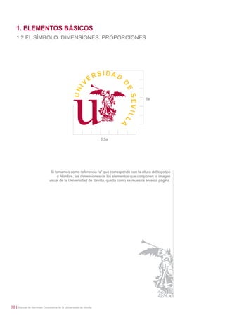 1. ELEMENTOS BÁSICOS
1.2 EL SÍMBOLO. DIMENSIONES. PROPORCIONES

6a

6,5a

Si tomamos como referencia “a” que corresponde con la altura del logotipo
o Nombre, las dimensiones de los elementos que componen la imagen
visual de la Universidad de Sevilla, queda como se muestra en esta página.

30 | Manual de Identidad Corporativa de la Universidad de Sevilla

 