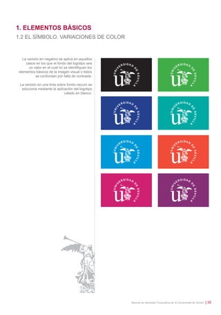 1. ELEMENTOS BÁSICOS
1.2 EL SÍMBOLO. VARIACIONES DE COLOR

La versión en negativo se aplica en aquellos
casos en los que el fondo del logotipo sea
un valor en el cual no se identiﬁquen los
elementos básicos de la imagen visual o éstos
se confundan por falta de contraste.
La versión en una tinta sobre fondo oscuro se
soluciona mediante la aplicación del logotipo
calado en blanco.

Manual de Identidad Corporativa de la Universidad de Sevilla

| 35

 