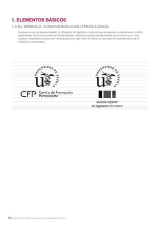 1. ELEMENTOS BÁSICOS
1.2 EL SÍMBOLO. CONVIVENCIA CON OTROS LOGOS
Aunque su uso es desaconsejado, la utilización de logotipos o marcas que se asocien a una escuela o centro
dependiente de la Universidad de Sevilla deberán aparecer siempre acompañadas por la marca a un nivel
superior, respetando el protocolo de jerarquía que rige sobre la marca, ya que ésta es representativa de la
Institución universitaria.

40 | Manual de Identidad Corporativa de la Universidad de Sevilla

 