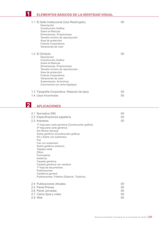 1

ELEMENTOS BÁSICOS DE LA IDENTIDAD VISUAL
1.1 El Sello Institucional (Uso Restringido)

00

Descripción
Construcción Gráﬁca
Sobre la Retícula
Dimensiones. Proporciones
Tamaño mínimo de reproducción
Área de protección
Colores Corporativos
Variaciones de color

1.2 El Símbolo

00

Descripción
Construcción Gráﬁca
Sobre la Retícula
Dimensiones. Proporciones
Tamaño mínimo de reproducción
Área de protección
Colores Corporativos
Variaciones de color
Subemisores. Acrónimos
Convivencia con otros logotipos

1.3 Tipografía Corporativa. Relación de tipos
1.4 Usos Incorrectos

2

00
00

APLICACIONES
2.1 Normativa DIN
2.2 Especiﬁcaciones papelería
2.3 Impresos

00
00
00

1ª hoja para carta genérica (Construcción gráﬁca)
2ª hoja para carta genérica
A4 Oﬁcina General
Sobre genérico (Construcción gráﬁca)
A4 y Sobre con subemisor
Fax
Fax con subemisor
Sobre genérico (interior)
Tarjetas visita
Oﬁcio
Formularios
Instancia
Carpeta genérica
Carpeta genérica con ventana
1ª hoja de documentos
Publicaciones
Cartelería general
Publicaciones. Folletos (Dípticos. Trípticos)

2.4
2.5
2.6
2.7
2.8

Publicaciones oﬁciales
Panel Prensa
Panel Jornadas
Cierre Spot y video
Web

00
00
00
00
00

Manual de Identidad Corporativa de la Universidad de Sevilla

| 05

 