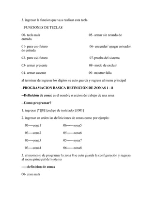 3. ingresar la funcion que va a realizar esta tecla 
FUNCIONES DE TECLAS 
00- tecla nula 05- armar sin retardo de 
entrada 
01- para uso futuro 06- encender/ apagar avisador 
de entrada 
02- para uso futuro 07-prueba del sistema 
03- armar presente 08- modo de excluir 
04- armar ausente 09- mostrar falla 
al terminar de ingresar los digitos se auto guarda y regresa al menu principal 
-PROGRAMACION BASICA DEFINICIÓN DE ZONAS 1 - 8 
--Definición de zona: es el nombre o accion de trabajo de una zona 
--Como programar? 
1. ingresar [*][8] [codigo de instalador] [001] 
2. ingresar en orden las definiciones de zonas como por ejenplo: 
03----zona1 06------zona5 
03----zona2 05------zona6 
03----zona3 05------zona7 
03----zona4 06------zona8 
3. al momento de programar la zona 8 se auto guarda la configuración y regresa 
al menu principal del sistema 
-----definicion de zonas 
00- zona nula 
 