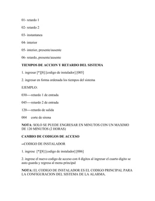 01- retardo 1 
02- retardo 2 
03- instantanea 
04- interior 
05- interior, presente/ausente 
06- retardo, presente/ausente 
TIEMPOS DE ACCION Y RETARDO DEL SISTEMA 
1. ingresar [*][8] [codigo de instalador] [005] 
2. ingresar en forma ordenada los tiempos del sistema 
EJEMPLO: 
030----retardo 1 de entrada 
045----retardo 2 de entrada 
120----retardo de salida 
004 corte de sirena 
NOTA: SOLO SE PUEDE ENGRESAR EN MINUTOS CON UN MAXIMO 
DE 120 MINUTOS (2 HORAS) 
CAMBIO DE CODIGOS DE ACCESO 
--CODIGO DE INSTALADOR 
1. ingrese [*][8] [codigo de instalador] [006] 
2. ingrese el nuevo codigo de acceso con 4 digitos al ingresar el cuarto digito se 
auto guarda y regresa al menu principal 
NOTA: EL CODIGO DE INSTALADOR ES EL CODIGO PRINCIPAL PARA 
LA CONFIGURACION DEL SISTEMA DE LA ALARMA. 
 