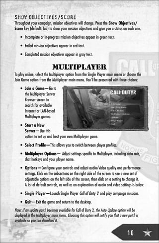 Show Objectives/Score
Throughout your campaign, mission objectives will change. Press the Show Objectives/
Score key (default: Tab) to show your mission objectives and give you a status on each one.
    • Incomplete or in-progress mission objectives appear in green text.
    • Failed mission objectives appear in red text.
    • Completed mission objectives appear in gray text.


                             MULTIPLAYER
To play online, select the Multiplayer option from the Single Player main menu or choose the
Join Game option from the Multiplayer main menu. You’ll be presented with these choices:
    • Join a Game—Go to
      the Multiplayer Server
      Browser screen to
      search for available
      Internet or LAN-based
      Multiplayer games.
    • Start a New
      Server—Use this
      option to set up and host your own Multiplayer game.
    • Select Profile—This allows you to switch between player profiles.
    • Multiplayer Options— Adjust settings specific to Multiplayer, including data rate,
      chat hotkeys and your player name.
    • Options—Configure your controls and adjust audio/video quality and performance
      settings. Click on the subsections on the right side of the screen to see a new set of
      adjustable options on the left side of the screen, then click on a setting to change it.
      A list of default controls, as well as an explanation of audio and video settings is below.
    • Single Player—Launch Single Player Call of Duty 2 and play campaign missions.
    • Quit—Exit the game and return to the desktop.
Note: If an update patch becomes available for Call of Duty 2, the Auto Update option will be
displayed in the Multiplayer main menu. Choosing this option will notify you that a new patch is
available so you can download it.


                                                                                       10
 