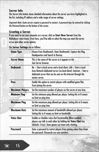 Server Info
The Server Info button shows detailed information about the server you have highlighted in
the list, including IP address and a wide range of server settings.
Important Note: Some servers require a password to connect. A password may be entered by clicking
the Password button on the bottom of the screen.

Creating a Server
If you want to use your computer as a server, click on Start New Server from the
Multiplayer main menu. From here, you’ll be able to select the map you want the server
to run and other server options.
The Server Settings are as follows:
  Game Type                Choose from Deathmatch, Team Deathmatch, Capture the Flag,
                           Headquarters and Search & Destroy.
  Server Name              This is the name of the server as it appears in the
                           Join Server browser.
  Dedicated                No – Start a local server and a local client. LAN – Start a Local
                           Area Network-dedicated server [no local client]. Internet – Start a
                           dedicated server that can be seen on the Internet through the
                           master server.
  Pure                     Enable this option to restrict players with modified game files
                           from joining the server.
  Maximum Players          Set the maximum number of players on the server at one time.
  Minimum Ping             Set the minimum ping allowed per player. Setting this to 0 means
                           no limit on ping time.
  Maximum Ping             Set the maximum ping allowed per player. Setting this to 0 means
                           no limit on ping time.
  Maximum Rate             Set the maximum amount of bandwidth allowed per player.
                           Setting this to 0 means no limit on bandwidth.
  Voice Chat               Enables or disables voice chat functionality. When enabled,
                           players can talk to each other by holding the Voice Chat key
                           (default: Z key). Team games use team-only chatting.
  Password                 Enter a password to restrict players from joining unless they know
                           the password. Passwords are case sensitive.



         15
 