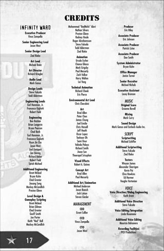 CREDITS
                           Mohammad “BadMofo” Alavi                Producer
INFINITY WARD                   Nathan Silvers                     Eric Riley
   Executive Producer            Preston Glenn
     Vince Zampella                                           Associate Producer
                                 Rodney Houle
                                                                  Eric Johnsen
 Senior Engineering Lead      Roger Abrahamsson
        Jason West               Steve Fukuda                 Associate Producer
                                Todd Alderman                    Patrick Lister
   Senior Design Lead             Zied Rieke
                                                              Associate Producer
        Zied Rieke                Animation                       Dan Smith
        Art Lead                 Ursula Escher
                                 Chance Glasco              System Administrator
       Michael Boon
                                 Mark Grigsby                    Bryan Kuhn
       Art Director              Paul Messerly                  Office Manager
      Richard Kriegler            Zach Volker                     Janice Turner
       Audio Lead                Harry Walton
                                   Lei Yang                    Senior Recruiter
       Mark Ganus
                                                                Michael Nichols
      Design Leads           Technical Animation
                                 Richard Cheek               Executive Assistant
       Steve Fukuda
                                   Eric Pierce                  Lacey Bronson
      Todd Alderman
   Engineering Leads        Environmental Art Lead                  MUSIC
    Earl Hammon, Jr.             Chris Cherubini                 Original Score
    Francesco Gigliotti               Art                        Graeme Revell
       Robert Field                Brad Allen                       Mixing
       Engineering                 Peter Chen                      Mark Curry
        Ben Bastian              James Chung
      Brian Langevin              Joel Emslie                   Sound Design
       Bryan Pearson             Chris Hassell          Mark Ganus and Earbash Audio Inc.
         Chad Barb                 Jeff Heath
     Earl Hammon, Jr.             Oscar Lopez                       SCRIPT
     Francesco Gigliotti          Taehoon Oh                     Scriptwriting
        Hyun Jin Cho               Sami Onur                     Michael Schiffer
         Jason West             Velinda Pelayo
                                 Richard Smith             Additional Scriptwriting
       Joel Gompert                                              Steve Fukuda
         Jon Shiring               Jiwon Son
                              Theerapol Srisuphan                 Zied Rieke
       Richard Baker
        Robert Field            Visual Effects                       Testers
       Sarah Michael            Robert A. Gaines                  Winyan James
                                                               Alexander Sharrigan
 Additional Engineering          Concept Art                         Kevin Pai
      Brent Mcleod                Brad Allen                      Clive Hawkins
       Bryan Kuhn                Paul Messerly                      Ed Harmer
      Chad Grenier                                              Vaughn Vartanian
      Jiesang Song         Additional Art/Animation
   Mackey McCandlish            Michael Anderson
      Preston Glenn               Jason Boesch                       VOICE
                                   Josh Lokan         Voice Direction/Dialog Engineering
     Level Design &               Steven Giesler                   Keith Arem
   Gameplay Scripting
                                                          Additional Voice Direction
       Brent Mcleod            MANAGEMENT                        Steve Fukuda
       Brian Gilman
       Chad Grenier                 CEO                   Voice Editing/Integration
        Geoff Smith              Grant Collier                 Linda Rosemeier
         Jon Porter                  CCO
     Keith “Ned” Bell                                      Additional Voice Editing
                                Vince Zampella                Mauricio Balvanera
    Mackey McCandlish
                                     CTO                      Recording Facilities
                                  Jason West                    PCB Productions


    17
 