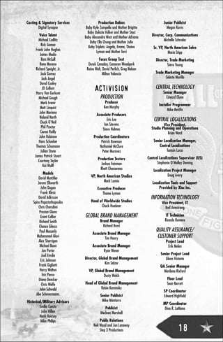 Casting & Signatory Services             Production Babies                          Junior Publicist
        Digital Synapse         Baby Kyle Zampella and Mother Brigitte                Megan Korns
                                 Baby Dakota Volker and Mother Staci
         Voice Talent                                                       Director, Corp. Communications
                               Baby Alexandra West and Mother Adriana
        Michael Cudlitz                                                             Michelle Schroder
                                   Baby Ella Chung and Mother Julie
          Rick Gomez
                                 Baby Triplets: Angela, Emma, Thaine         Sr. VP, North American Sales
      Frank John Hughes
                                       Lyman and Mother Terri                          Maria Stipp
         James Madio
           Ross McCall                  Focus Group Test                      Director, Trade Marketing
         Rene Moreno             Derek Canaday, Cameron Woodpark                      Steve Young
      Richard Speight, Jr.      Raine Wolt, David Perlich, Greg Nelson
          Josh Gomez                        Milton Valencia                   Trade Marketing Manager
           Jack Angel                                                               Celeste Murillo
         David Cooley
            JD Cullum                 ACTIVISION                              CENTRAL TECHNOLOGY
      Harry Van Gorkum                                                             Senior Manager
        Michael Gough                     PRODUCTION                                 Edward Clune
          Mark Ivanir                         Producer
                                                                                Installer Programmer
          Matt Linquist                      Ken Murphy
                                                                                      Mike Restifo
         John Mariano
                                       Associate Producers
         Noland North
          Chuck O'Neil
                                              Eric Lee                       CENTRAL LOCALIZATIONS
                                            Ian Stevens                            Vice President,
           Phil Proctor                                                    Studio Planning and Operations
                                           Steve Holmes
          Ciaran Reilly                                                               Brian Ward
         John Rubinow                Production Coordinators
        Hans Schoeber                     Patrick Bowman                     Senior Localization Manager,
      Thomas Schumann                    Nathaniel McClure                       Central Localizations
          Julian Stone                     Peter Muravez                              Tamsin Lucas
     James Patrick Stuart                                                Central Localizations Supervisor (US)
        Courtnay Taylor                 Production Testers
                                          Joshua Feinman                       Stephanie O'Malley Deming
            Kai Wullf
                                          Rhett Chassereau                   Localization Project Manager
            Models                                                                     Doug Avery
        David Mutchler             VP, North American Studios
        Jarom Ellsworth                    Mark Lamia                       Localization Tools and Support
          John Dugan                    Executive Producer                      Provided by Xloc Inc.
          Frank Klesic                     Thaine Lyman
        David Adkisson                                                     INFORMATION TECHNOLOGY
    Spiro Papastathopoulos         Head of Worldwide Studios                      Vice President, IT
        Chris Cherubini                  Chuck Huebner                              Neil Armstrong
         Preston Glenn
          Grant Collier        GLOBAL BRAND MANAGEMENT                               IT Technician
         Richard Smith                    Brand Manager                             Ricardo Romero
         Chance Glasco                      Richard Brest
         Paul Messerly                                                        QUALITY ASSURANCE/
                                    Associate Brand Manager
       Mohammad Alavi
                                            Tim Henry                          CUSTOMER SUPPORT
        Alex Sharrigan                                                               Project Lead
         Michael Boon               Associate Brand Manager                           Erik Melen
           Jon Porter                      Ryan Wener
           Joel Emslie                                                           Senior Project Lead
          Eric Johnsen         Director, Global Brand Management                    Glenn Vistante
         Frank Gigliotti                     Kim Salzer
                                                                                 QA Senior Manager
         Harry Walton            VP, Global Brand Management                       Marilena Rixford
           Eric Pierce                     Dusty Welch
         Diana Dencker                                                                Floor Lead
          Chris Wolfe          Head of Global Brand Management                        Sean Berrett
         John Schwabl                    Robin Kaminsky
                                                                                    SP Coordinator
      Abe Schevermann.                    Senior Publicist                          Edward Highfield
Historical/Military Advisors               Mike Mantarro
                                                                                   MP Coordinator
         Emilio Cuesta                       Publicist                              Dino R. LaMana
          John Hillen                     Maclean Marshall
         Hank Keirsey
          Mike Philips                    Public Relations
                                     Neil Wood and Jon Lenaway
                                          Step 3 Productions                                  18
 