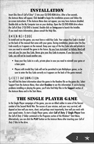 INSTALLATION
Insert Disc One of Call of Duty ® 2 into your CD/DVD-ROM drive. After a few seconds,
the Autorun Menu will appear. Click Install to begin the installation process and follow the
on-screen instructions. If the Autorun Menu does not appear, you may have Autorun disabled.
Double-click on the My Computer icon on your desktop. Open the CD/DVD-ROM drive where
the Call of Duty 2 CD/DVD is located. Double-click on Setup.exe to launch the Installer.
If you need more information, please consult the Help files.

Enter Key Code
To install and run the game, you must have a valid Key Code. Your unique Key Code is located
on the back of the manual that came with your game. During installation, please enter the Key
Code exactly as it appears on the manual. Keep your copy of the Key Code safe and private in
case you need to reinstall the game in the future. No one from Activision® or Infinity Ward will
ever ask you for your Key Code. Never give your Key Code to anyone. If you lose your Key
Code, you will not be issued another one.
    • Keep your Key Code in a safe, private place in case you need to reinstall your game at
      a later point.
    • Players with invalid Key Code will not be permitted to join Multiplayer games, so be
      sure to enter the Key Code correctly as it appears on the back of the game manual.

Latest Information
You will find the latest information about the game in the Readme file on the game disc. Select
Support from the Autorun Menu, then select Readme to see this information. If you’re having
problems installing or playing the game, you’ll also find Help files in the Support section of
the Autorun Menu and in the Start Menu.


          THE SINGLE PLAYER GAME
In the Single Player campaigns of the game, you are an Allied soldier in some of the fiercest
combat of the Second World War. The success of your mission, and your very survival, will
depend on how well you move, shoot, and perhaps most importantly, how well you work with
your squad mates. To start a Single Player game, select Call of Duty 2 Single Player from
the Call of Duty 2 folder contained in the Programs section of the Windows® Start Menu.
Alternatively, you can click the PLAY button on the Autorun Menu after inserting your Call of
Duty 2 disc in the drive.




                                                                                    2
 