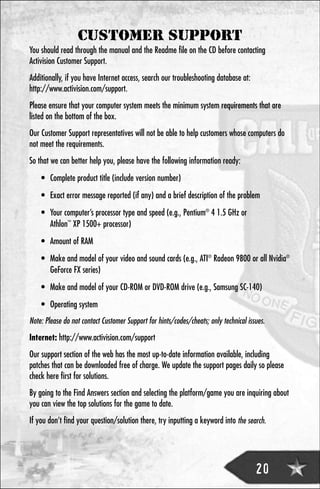 CUSTOMER SUPPORT
You should read through the manual and the Readme file on the CD before contacting
Activision Customer Support.
Additionally, if you have Internet access, search our troubleshooting database at:
http://www.activision.com/support.
Please ensure that your computer system meets the minimum system requirements that are
listed on the bottom of the box.
Our Customer Support representatives will not be able to help customers whose computers do
not meet the requirements.
So that we can better help you, please have the following information ready:
    • Complete product title (include version number)
    • Exact error message reported (if any) and a brief description of the problem
    • Your computer’s processor type and speed (e.g., Pentium® 4 1.5 GHz or
      Athlon™ XP 1500+ processor)
    • Amount of RAM
    • Make and model of your video and sound cards (e.g., ATI® Radeon 9800 or all Nvidia®
      GeForce FX series)
    • Make and model of your CD-ROM or DVD-ROM drive (e.g., Samsung SC-140)
    • Operating system
Note: Please do not contact Customer Support for hints/codes/cheats; only technical issues.

Internet: http://www.activision.com/support
Our support section of the web has the most up-to-date information available, including
patches that can be downloaded free of charge. We update the support pages daily so please
check here first for solutions.
By going to the Find Answers section and selecting the platform/game you are inquiring about
you can view the top solutions for the game to date.
If you don’t find your question/solution there, try inputting a keyword into the search.




                                                                                       20
 
