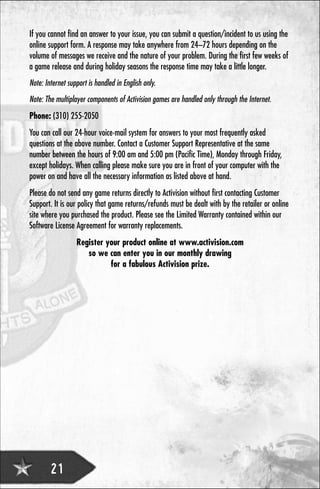 If you cannot find an answer to your issue, you can submit a question/incident to us using the
online support form. A response may take anywhere from 24–72 hours depending on the
volume of messages we receive and the nature of your problem. During the first few weeks of
a game release and during holiday seasons the response time may take a little longer.
Note: Internet support is handled in English only.
Note: The multiplayer components of Activision games are handled only through the Internet.
Phone: (310) 255-2050
You can call our 24-hour voice-mail system for answers to your most frequently asked
questions at the above number. Contact a Customer Support Representative at the same
number between the hours of 9:00 am and 5:00 pm (Pacific Time), Monday through Friday,
except holidays. When calling please make sure you are in front of your computer with the
power on and have all the necessary information as listed above at hand.
Please do not send any game returns directly to Activision without first contacting Customer
Support. It is our policy that game returns/refunds must be dealt with by the retailer or online
site where you purchased the product. Please see the Limited Warranty contained within our
Software License Agreement for warranty replacements.
                  Register your product online at www.activision.com
                     so we can enter you in our monthly drawing
                            for a fabulous Activision prize.




        21
 