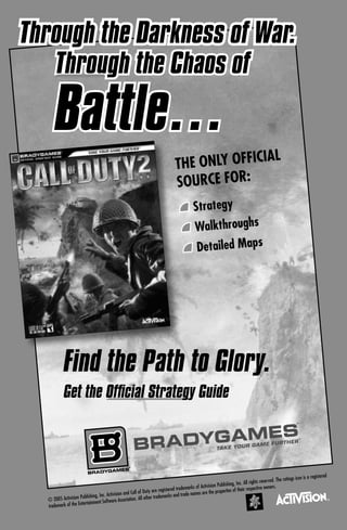 War.
Through the Darkness of War.
   Through the Chaos of

      Battle…
                                                                                                  IAL
                                                                                   THE ONLY OFFIC
                                                                                   SOURCE FOR:
                                                                                               Strategy
                                                                                               Walkthroughs
                                                                                                Detailed Maps




            Find the Path to Glory.
            Get the Ofﬁcial Strategy Guide
                                                                                                                                                                 ®




                                                                                                                                                                     ®




                                                     ®




                                                                                                                                                             gs icon is   a registered
                                                                                                                                       ts reserved. The ratin
                                                                                                                 lishing, Inc. All righ
                                                                                           rks of Activision Pub                             owners.
                                                                     are registered tradema                     ertie s of their respective
                                           ision and Call of Duty                         e names are the prop
  © 2005 Activision
                    Publishing, Inc. Activ                          r trademarks and trad
                                              Association. All othe
                        rtainment Software
  trademark of the Ente
 