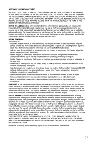 SOFTWARE LICENSE AGREEMENT
IMPORTANT - READ CAREFULLY: YOUR USE OF THIS SOFTWARE (THE “PROGRAM”) IS SUBJECT TO THE SOFTWARE
LICENSE TERMS SET FORTH BELOW. THE “PROGRAM” INCLUDES ALL SOFTWARE INCLUDED WITH THIS AGREEMENT,
THE ASSOCIATED MEDIA, ANY PRINTED MATERIALS, AND ANY ON-LINE OR ELECTRONIC DOCUMENTATION, AND ANY
AND ALL COPIES OF SUCH SOFTWARE AND MATERIALS. BY OPENING THIS PACKAGE, INSTALLING, AND/OR USING THE
PROGRAM AND ANY SOFTWARE PROGRAMS INCLUDED WITHIN THE PROGRAM, YOU ACCEPT THE TERMS OF THIS
LICENSE WITH ACTIVISION, INC. (“ACTIVISION”).
LIMITED USE LICENSE: Subject to the conditions described below, Activision grants you the non-exclusive, non-
transferable, limited right and license to install and use one copy of the Program solely and exclusively for your
personal use. All rights not specifically granted under this Agreement are reserved by Activision and, as applicable,
Activision’s licensors. The Program is licensed, not sold, for your use. Your license confers no title or ownership in the
Program and should not be construed as a sale of any rights in the Program. All rights not specifically granted under
this Agreement are reserved by Activision and, as applicable, its licensors.
LICENSE CONDITIONS
You agree not to:
• Exploit the Program or any of its parts commercially, including but not limited to use at a cyber cafe, computer
   gaming center or any other location-based site. Activision may offer a separate Site License Agreement to permit
   you to make the Program available for commercial use; see the contact information below.
• Sell, rent, lease, license, distribute or otherwise transfer this Program, or any copies of this Program, without the
   express prior written consent of Activision.
• Use the Program, or permit use of the Program, in a network, multi-user arrangement or remote access
   arrangement, including any on-line use, except as otherwise specifically provided by the Program.
• Use the Program, or permit use of the Program, on more than one computer, computer terminal, or workstation at
   the same time.
• Make copies of the Program or any part thereof, except for back up or archival purposes, or make copies of the
   materials accompanying the Program.
• Copy the Program onto a hard drive or other storage device; you must run the Program from the included CD-ROM
   (although the Program itself may automatically copy a portion of the Program onto your hard drive during
   installation in order to run more efficiently).
• Reverse engineer, derive source code, modify, decompile, or disassemble the Program, in whole or in part.
• Remove, disable or circumvent any proprietary notices or labels contained on or within the Program.
• Export or re-export the Program or any copy or adaptation thereof in violation of any applicable laws
   or regulations.
OWNERSHIP: All title, ownership rights and intellectual property rights in and to the Program and any and all copies
thereof are owned by Activision or its licensors. The Program is protected by the copyright laws of the United States,
international copyright treaties and conventions and other laws. The Program contains certain licensed materials and
Activision’s licensors may protect their rights in the event of any violation of this Agreement. You agree not to remove,
disable or circumvent any proprietary notices or labels contained on or within the Program.
LIMITED WARRANTY: Activision warrants to the original consumer purchaser of the Program that the recording
medium on which the Program is recorded will be free from defects in material and workmanship for 90 days from
the date of purchase. If the recording medium is found defective within 90 days of original purchase, Activision agrees
to replace, free of charge, any product discovered to be defective within such period upon its receipt of the Product,
postage paid, with proof of the date of purchase, as long as the Program is still being manufactured by Activision. In
the event that the Program is no longer available, Activision retains the right to substitute a similar program of equal
or greater value. This warranty is limited to the recording medium containing the Program as originally provided by
Activision and is not applicable to normal wear and tear. This warranty shall not be applicable and shall be void if the
defect has arisen through abuse, mistreatment, or neglect. Any implied warranties prescribed by statute are expressly
limited to the 90-day period described above.
EXCEPT AS SET FORTH ABOVE, THIS WARRANTY IS IN LIEU OF ALL OTHER WARRANTIES, WHETHER ORAL OR
WRITTEN, EXPRESS OR IMPLIED, INCLUDING ANY WARRANTY OF MERCHANTABILITY, FITNESS FOR A PARTICULAR
PURPOSE OR NON-INFRINGEMENT, AND NO OTHER REPRESENTATIONS OR CLAIMS OF ANY KIND SHALL BE BINDING
ON OR OBLIGATE ACTIVISION.
Please refer to Warranty procedures relating to your country of residence from the lists below.




                                                                                                                             23
 