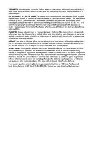 TERMINATION: Without prejudice to any other rights of Activision, this Agreement will terminate automatically if you
fail to comply with its terms and conditions. In such event, you must destroy all copies of the Program and all of its
component parts.
U.S. GOVERNMENT RESTRICTED RIGHTS: The Program and documentation have been developed entirely at private
expense and are provided as “Commercial Computer Software” or “restricted computer software.” Use, duplication or
disclosure by the U.S. Government or a U.S. Government subcontractor is subject to the restrictions set forth in
subparagraph (c)(1)(ii) of the Rights in Technical Data and Computer Software clauses in DFARS 252.227-7013 or as
set forth in subparagraph (c)(1) and (2) of the Commercial Computer Software Restricted Rights clauses at FAR
52.227-19, as applicable. The Contractor/Manufacturer is Activision, Inc., 3100 Ocean Park Boulevard, Santa Monica,
California 90405.
INJUNCTION: Because Activision would be irreparably damaged if the terms of this Agreement were not specifically
enforced, you agree that Activision shall be entitled, without bond, other security or proof of damages, to appropriate
equitable remedies with respect to breaches of this Agreement, in addition to such other remedies as Activision may
otherwise have under applicable laws.
INDEMNITY: You agree to indemnify, defend and hold Activision, its partners, licensors, affiliates, contractors, officers,
directors, employees and agents harmless from all damages, losses and expenses arising directly or indirectly from
your acts and omissions to act in using the Product pursuant to the terms of this Agreement
MISCELLANEOUS: This Agreement represents the complete agreement concerning this license between the parties
and supersedes all prior agreements and representations between them. It may be amended only by a writing
executed by both parties. If any provision of this Agreement is held to be unenforceable for any reason, such provision
shall be reformed only to the extent necessary to make it enforceable and the remaining provisions of this Agreement
shall not be affected. This Agreement shall be construed under California law as such law is applied to agreements
between California residents entered into and to be performed within California, except as governed by federal law
and you consent to the exclusive jurisdiction of the state and federal courts in Los Angeles, California.
If you have any questions concerning this license, you may contact Activision at 3100 Ocean Park Boulevard,
Santa Monica, California 90405, USA, (310) 255-2000, Attn. Business and Legal Affairs, legal@activision.com.
 