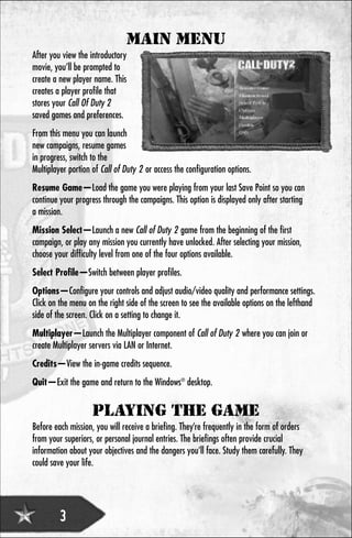 MAIN MENU
After you view the introductory
movie, you’ll be prompted to
create a new player name. This
creates a player profile that
stores your Call Of Duty 2
saved games and preferences.
From this menu you can launch
new campaigns, resume games
in progress, switch to the
Multiplayer portion of Call of Duty 2 or access the configuration options.
Resume Game—Load the game you were playing from your last Save Point so you can
continue your progress through the campaigns. This option is displayed only after starting
a mission.
Mission Select—Launch a new Call of Duty 2 game from the beginning of the first
campaign, or play any mission you currently have unlocked. After selecting your mission,
choose your difficulty level from one of the four options available.
Select Profile—Switch between player profiles.
Options—Configure your controls and adjust audio/video quality and performance settings.
Click on the menu on the right side of the screen to see the available options on the lefthand
side of the screen. Click on a setting to change it.
Multiplayer—Launch the Multiplayer component of Call of Duty 2 where you can join or
create Multiplayer servers via LAN or Internet.
Credits—View the in-game credits sequence.
Quit—Exit the game and return to the Windows® desktop.


                    PLAYING THE GAME
Before each mission, you will receive a briefing. They’re frequently in the form of orders
from your superiors, or personal journal entries. The briefings often provide crucial
information about your objectives and the dangers you’ll face. Study them carefully. They
could save your life.




         3
 