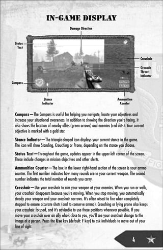 IN-GAME DISPLAY
                                         Damage Direction



 Status
   Text


                                                                                           Crosshair

                                                                                           Grenade
                                                                                           Threat
                                                                                           Indicator
Compass



                      Stance                                               Ammunition
                     Indicator                                              Counter


  Compass—The Compass is useful for helping you navigate, locate your objectives and
  increase your situational awareness. In addition to showing the direction you’re facing, it
  also shows the location of nearby allies (green arrows) and enemies (red dots). Your current
  objective is marked with a gold star.
  Stance Indicator—The triangle-shaped icon displays your current stance in the game.
  The icon will show Standing, Crouching or Prone, depending on the stance you choose.
  Status Text—Throughout the game, updates appear in the upper-left corner of the screen.
  These include changes in mission objectives and other alerts.
  Ammunition Counter—The box in the lower right-hand section of the screen is your ammo
  counter. The first number indicates how many rounds are in your current weapon. The second
  number indicates the total number of rounds you carry.
  Crosshair—Use your crosshair to aim your weapon at your enemies. When you run or walk,
  your crosshair disappears because you’re moving. When you stop moving, you automatically
  steady your weapon and your crosshair narrows. It’s often wisest to fire when completely
  stopped to ensure accurate shots (and to conserve ammo). Crouching or lying prone also keeps
  your crosshair focused, and it’s advisable to use these positions whenever possible. If you
  move your crosshair over an ally who’s close to you, you’ll see your crosshair change to the
  image of a person. Press the Use key (default: F key) to ask individuals to move out of your
  line of sight.


                                                                                     4
 