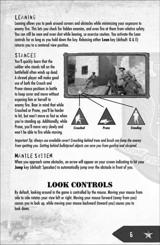 Leaning
Leaning allows you to peek around corners and obstacles while minimizing your exposure to
enemy fire. This lets you check for hidden enemies, and even fire at them from relative safety.
You can still be seen and even shot while leaning, so exercise caution. You activate the Lean
controls for as long as you hold down the key. Releasing either Lean key (default: Q & E)
returns you to a centered view position.

Stances
You’ll quickly learn that the
soldier who stands tall on the
battlefield often winds up dead.
A shrewd player will make good
use of both the Crouch and
Prone stance positions in battle
to keep cover and move without
exposing him or herself to
enemy fire. Bear in mind that while
Crouched or Prone, you’ll be harder
to hit, but won’t move as fast as when
you’re standing up. Additionally, while
Prone, you’ll move very slowly and         Crouched              Prone                Standing
won’t be able to fire while moving.
Important Tip: Always use available cover! Crouching behind trees and brush can keep the enemy
from spotting you. Getting behind bulletproof objects can save you from gunfire and shrapnel.

Mantle System
When you approach some obstacles, an arrow will appear on your screen indicating to hit your
Jump key (default: Spacebar) to automatically jump over the obstacle in front of you.



                        LOOK CONTROLS
By default, looking around in the game is controlled by the mouse. Moving your mouse from
side to side rotates your view left or right. Moving your mouse forward (away from you)
causes you to look up, while moving your mouse backward (toward you) causes you to
look down.




                                                                                     6
 