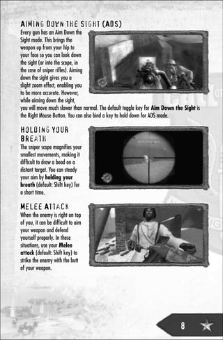 Aiming Down the Sight (ADS)
Every gun has an Aim Down the
Sight mode. This brings the
weapon up from your hip to
your face so you can look down
the sight (or into the scope, in
the case of sniper rifles). Aiming
down the sight gives you a
slight zoom effect, enabling you
to be more accurate. However,
while aiming down the sight,
you will move much slower than normal. The default toggle key for Aim Down the Sight is
the Right Mouse Button. You can also bind a key to hold down for ADS mode.

Holding Your
Breath
The sniper scope magnifies your
smallest movements, making it
difficult to draw a bead on a
distant target. You can steady
your aim by holding your
breath (default: Shift key) for
a short time.

Melee Attack
When the enemy is right on top
of you, it can be difficult to aim
your weapon and defend
yourself properly. In these
situations, use your Melee
attack (default: Shift key) to
strike the enemy with the butt
of your weapon.




                                                                             8
 