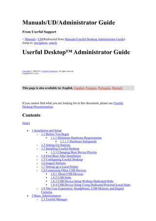 Manuals/UD/Administrator Guide
From Userful Support

< Manuals | UD(Redirected from Manuals/Userful Desktop Administrator Guide)
Jump to: navigation, search


Userful Desktop™ Administrator Guide

Copyright © 2008-2011 Userful Corporation. All rights reserved.
(Updated 2011.2.01)




This page is also available in: English, Español, Français, Português, Deutsch



If you cannot find what you are looking for in this document, please see Userful
Desktop Documentation.

Contents
[hide]

           1 Installation and Setup
               o 1.1 Before You Begin
                         1.1.1 Minimum Hardware Requirements
                                1.1.1.1 Hardware Safeguards
               o 1.2 Setting Up Stations
               o 1.3 Installing Userful Desktop
                         1.3.1 Changing Boot Device Priority
               o 1.4 First Boot After Installation
               o 1.5 Configuring Userful Desktop
               o 1.6 Inspect Stations
               o 1.7 Setting up a Local Printer
               o 1.8 Connecting Other USB Devices
                         1.8.1 About USB Devices
                         1.8.2 USB Hubs
                         1.8.3 USB Device Setup Without Dedicated Hubs
                         1.8.4 USB Device Setup Using Dedicated Powered Local Hubs
               o 1.9 The User Experience: Headphones, USB Memory and Digital
                   Cameras
           2 Basic Administration
               o 2.1 Userful Manager
 