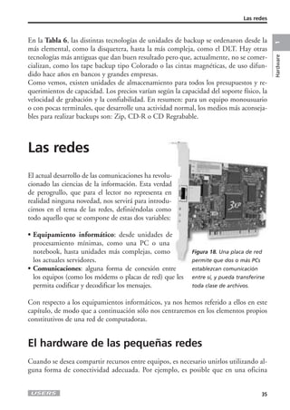 Las redes 
En la Tabla 6, las distintas tecnologías de unidades de backup se ordenaron desde la 
más elemental, como la disquetera, hasta la más compleja, como el DLT. Hay otras 
tecnologías más antiguas que dan buen resultado pero que, actualmente, no se comer-cializan, 
como los tape backup tipo Colorado o las cintas magnéticas, de uso difun-dido 
hace años en bancos y grandes empresas. 
Como vemos, existen unidades de almacenamiento para todos los presupuestos y re-querimientos 
de capacidad. Los precios varían según la capacidad del soporte físico, la 
velocidad de grabación y la confiabilidad. En resumen: para un equipo monousuario 
o con pocas terminales, que desarrolle una actividad normal, los medios más aconseja-bles 
para realizar backups son: Zip, CD-R o CD Regrabable. 
Las redes 
El actual desarrollo de las comunicaciones ha revolu-cionado 
las ciencias de la información. Esta verdad 
de perogrullo, que para el lector no representa en 
realidad ninguna novedad, nos servirá para introdu-cirnos 
en el tema de las redes, definiéndolas como 
todo aquello que se compone de estas dos variables: 
• Equipamiento informático: desde unidades de 
procesamiento mínimas, como una PC o una 
notebook, hasta unidades más complejas, como 
los actuales servidores. 
• Comunicaciones: alguna forma de conexión entre 
los equipos (como los módems o placas de red) que les 
permita codificar y decodificar los mensajes. 
Con respecto a los equipamientos informáticos, ya nos hemos referido a ellos en este 
capítulo, de modo que a continuación sólo nos centraremos en los elementos propios 
constitutivos de una red de computadoras. 
El hardware de las pequeñas redes 
Cuando se desea compartir recursos entre equipos, es necesario unirlos utilizando al-guna 
forma de conectividad adecuada. Por ejemplo, es posible que en una oficina 
35 
Hardware 1 
Figura 18. Una placa de red 
permite que dos o más PCs 
establezcan comunicación 
entre sí, y pueda transferirse 
toda clase de archivos. 
 