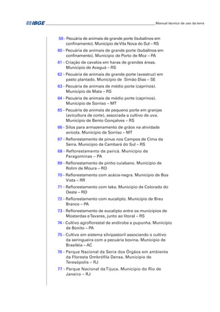 ___________________________________________________________________Manual técnico de uso da terra 
59 - Pecuária de animais de grande porte (bubalinos em 
confinamento). Município de Vila Nova do Sul – RS 
60 - Pecuária de animais de grande porte (bubalinos em 
confinamento). Município de Porto de Moz – PA 
61 - Criação de cavalos em haras de grandes áreas. 
Município de Aceguá – RS 
62 - Pecuária de animais de grande porte (avestruz) em 
pasto plantado. Município de Simão Dias – SE 
63 - Pecuária de animais de médio porte (caprinos). 
Município de Mata – RS 
64 - Pecuária de animais de médio porte (caprinos). 
Município de Sorriso – MT 
65 - Pecuária de animais de pequeno porte em granjas 
(avicultura de corte), associada a cultivo de uva. 
Município de Bento Gonçalves – RS 
66 - Silos para armazenamento de grãos na atividade 
avícola. Município de Sorriso – MT 
67 - Reflorestamento de pínus nos Campos de Cima da 
Serra. Município de Cambará do Sul – RS 
68 - Reflorestamento de paricá. Município de 
Paragominas – PA 
69 - Reflorestamento de pinho cuiabano. Município de 
Rolim de Moura – RO 
70 - Reflorestamento com acácia-negra. Município de Boa 
Vista – RR 
71 - Reflorestamento com teka. Município de Colorado do 
Oeste – RO 
72 - Reflorestamento com eucalipto. Município de Breu 
Branco – PA 
73 - Reflorestamento de eucalipto entre os municípios de 
Mostardas e Tavares, junto ao litoral – RS 
74 - Cultivo agroflorestal de andiroba e pupunha. Município 
de Bonito – PA 
75 - Cultivo em sistema silvipastoril associando o cultivo 
da seringueira com a pecuária bovina. Município de 
Brasiléia – AC 
76 - Parque Nacional da Serra dos Órgãos em ambiente 
da Floresta Ombrófila Densa. Município de 
Teresópolis – RJ 
77 - Parque Nacional da Tijuca. Município do Rio de 
Janeiro – RJ 
 