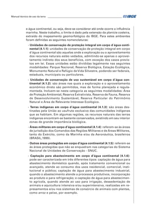 Manual técnico de uso da terra ________________________________________________________________ 
e água continental, ou seja, deve-se considerar até onde ocorre a influência 
marinha. Neste trabalho, o limite é dado pela extensão da planície costeira, 
extraído do mapeamento geomorfológico do IBGE. Para estes ambientes 
foram definidas as seguintes nomenclaturas: 
- Unidades de conservação de proteção integral em corpo d´água conti-nental 
(4.1.1): unidades de conservação de proteção integral em corpo 
d'água continental são aquelas onde a exploração ou o aproveitamento 
dos recursos naturais estão vedados, admitindo-se apenas o aprovei-tamento 
indireto dos seus benefícios, com exceção dos casos previs-tos 
em lei. Essas unidades estão divididas legalmente nas seguintes 
modalidades: Parque Nacional, Reserva Biológica, Estação Ecológica, 
Monumento Natural e Refúgio de Vida Silvestre, podendo ser federais, 
estaduais, municipais ou particulares. 
- Unidades de conservação de uso sustentável em corpo d´água con-tinental 
(4.1.2): são áreas nas quais a exploração e o aproveitamento 
econômico direto são permitidos, mas de forma planejada e regula-mentada. 
Incluem-se nesta categoria as seguintes modalidades: Área 
de Proteção Ambiental, Reserva Extrativista, Reserva de Fauna, Reserva 
de Desenvolvimento Sustentável, Reserva Particular do Patrimônio 
Natural e Área de Relevante Interesse Ecológico. 
- Terras indígenas em corpo d´água continental (4.1.3): são áreas des-tinadas 
pela União ao usufruto exclusivo das comunidades indígenas 
que as habitam. Em algumas regiões, os recursos naturais das terras 
indígenas encontram-se bastante conservados, existindo em seu interior 
zonas de grande importância biológica. 
- Áreas militares em corpo d’água continental (4.1.4): referem-se às áreas 
de jurisdição dos Comandos das Regiões Militares e de Áreas Militares, 
tanto do Exército, como da Marinha e/ou da Aeronáutica, brasileiros 
(BRASIL,1999). 
- Outras áreas protegidas em corpo d’água continental (4.1.5): referem-se 
às áreas protegidas que não se enquadram nas categorias do Sistema 
Nacional de Unidades de Conservação - SNUC. 
- Captação para abastecimento em corpo d’água continental (4.1.6): 
pode ser caracterizada em três diferentes tipos: captação de água para 
abastecimento doméstico quando, após tratamento convencional ou 
avançado, atende ao consumo dos usos residencial, comercial, insti-tucional 
e público; captação de água para abastecimento industrial, 
quando o abastecimento atende a processos produtivos, incorporação 
ao produto e para refrigeração; e captação de água para abastecimen-to 
agrícola, quando atende ao uso para irrigação, dessedentação de 
animais e aquicultura intensiva e/ou superintensiva, realizadas em re-presamentos 
e/ou nos sistemas de consórcio de animais com plantas, 
como arroz e peixe, por exemplo. 
 