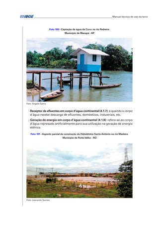 �Manual técnico de uso da terra 
Foto 100 - Captação de água da Caesa no rio Pedreira. 
Município de Macapá - AP 
Foto: Angela Gama 
- Receptor de efluentes em corpo d’água continental (4.1.7): é quando o corpo 
d'água recebe descarga de efluentes, domésticos, industriais, etc. 
- Geração de energia em corpo d’água continental (4.1.8): refere-se ao corpo 
d'água represado artificialmente para sua utilização na geração de energia 
elétrica. 
Foto 101 - Aspecto parcial da construção da Hidrelétrica Santo Antônio no rio Madeira. 
Município de Porto Velho - RO 
Foto: Leonardo Gomes 
 