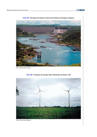Manual técnico de uso da terra ________________________________________________________________ 
Foto 102 - Barragem de Xingó na divisa dos Estados de Sergipe e Alagoas 
Foto: Eloisa Domingues 
Foto 103 - Produção de energia eólica. Município de Osório - RS 
Foto: Eloisa Domingues 
 