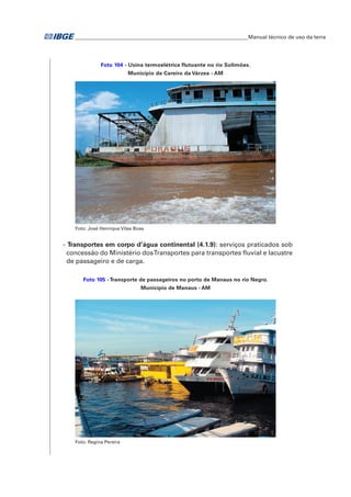 �Manual técnico de uso da terra 
Foto 104 - Usina termoelétrica flutuante no rio Solimões. 
Município de Careiro da Várzea - AM 
Foto: José Henrique Vilas Boas 
- Transportes em corpo d’água continental (4.1.9): serviços praticados sob 
concessão do Ministério dos Transportes para transportes fluvial e lacustre 
de passageiro e de carga. 
Foto 105 - Transporte de passageiros no porto de Manaus no rio Negro. 
Município de Manaus - AM 
Foto: Regina Pereira 
 