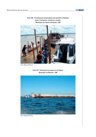 Manual técnico de uso da terra ________________________________________________________________ 
Foto 106 - As pequenas embarcações são bastante utilizadas 
para o transporte, inclusive o escolar. 
Município de Careiro da Várzea - AM 
Foto: Regina Pereira 
Foto 107 - Transporte de cargas no rio Negro. 
Município de Manaus - AM 
Foto: Regina Pereira 
 